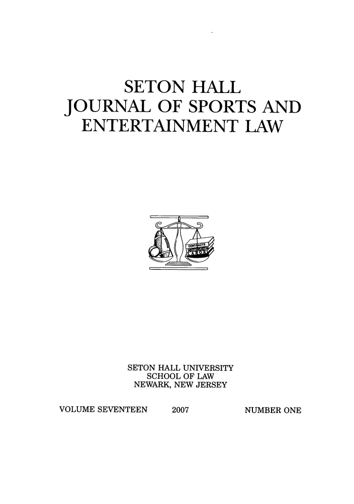 handle is hein.journals/shjsl17 and id is 1 raw text is: SETON HALL
JOURNAL OF SPORTS AND
ENTERTAINMENT LAW

SETON HALL UNIVERSITY
SCHOOL OF LAW
NEWARK, NEW JERSEY

VOLUME SEVENTEEN

2007

NUMBER ONE


