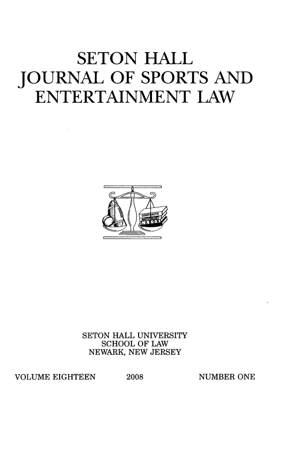 handle is hein.journals/shjsl18 and id is 1 raw text is: SETON HALL
JOURNAL OF SPORTS AND
ENTERTAINMENT LAW

SETON HALL UNIVERSITY
SCHOOL OF LAW
NEWARK, NEW JERSEY

VOLUME EIGHTEEN

2008

NUMBER ONE


