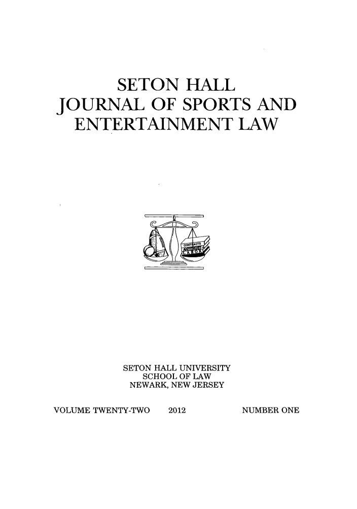 handle is hein.journals/shjsl22 and id is 1 raw text is: SETON HALL
JOURNAL OF SPORTS AND
ENTERTAINMENT LAW

SETON HALL UNIVERSITY
SCHOOL OF LAW
NEWARK, NEW JERSEY

VOLUME TWENTY-TWO

NUMBER ONE

2012


