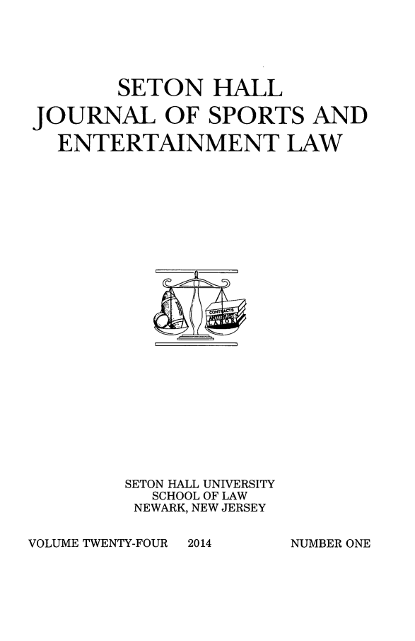 handle is hein.journals/shjsl24 and id is 1 raw text is: SETON HALL
JOURNAL OF SPORTS AND
ENTERTAINMENT LAW

SETON HALL UNIVERSITY
SCHOOL OF LAW
NEWARK, NEW JERSEY

VOLUME TWENTY-FOUR

2014

NUMBER ONE


