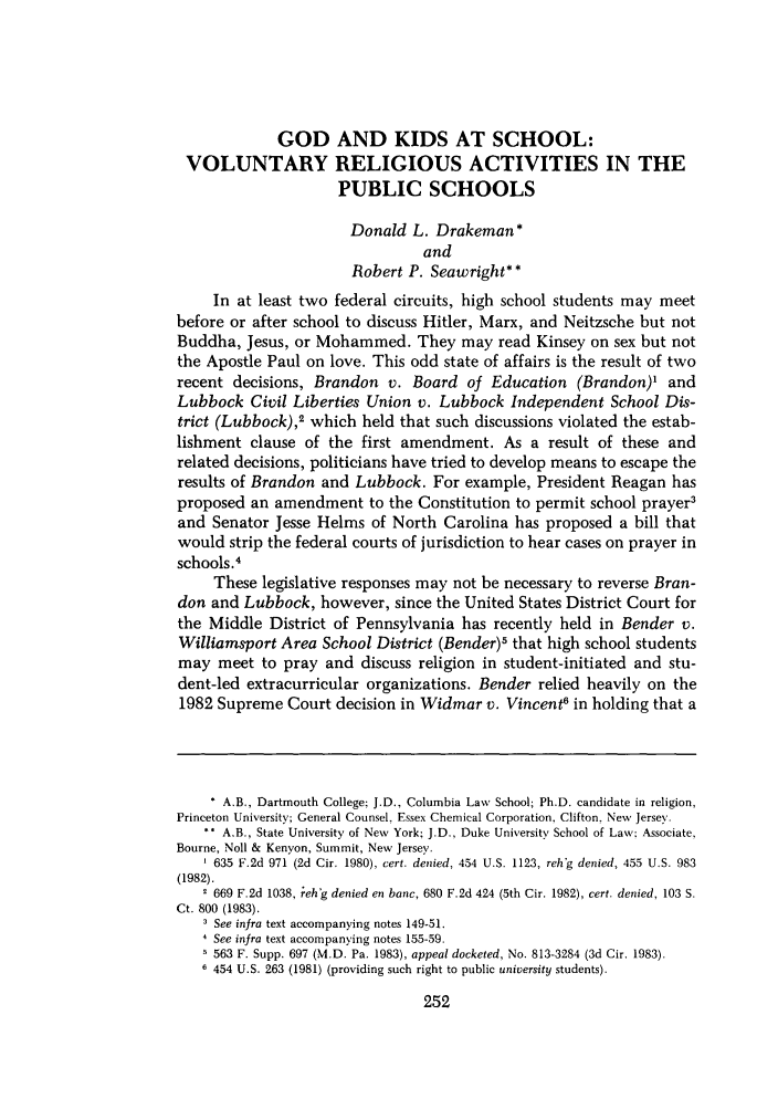 handle is hein.journals/shlr14 and id is 268 raw text is: GOD AND KIDS AT SCHOOL:
VOLUNTARY RELIGIOUS ACTIVITIES IN THE
PUBLIC SCHOOLS
Donald L. Drakeman*
and
Robert P. Seawright* *
In at least two federal circuits, high school students may meet
before or after school to discuss Hitler, Marx, and Neitzsche but not
Buddha, Jesus, or Mohammed. They may read Kinsey on sex but not
the Apostle Paul on love. This odd state of affairs is the result of two
recent decisions, Brandon v. Board of Education (Brandon)' and
Lubbock Civil Liberties Union v. Lubbock Independent School Dis-
trict (Lubbock),2 which held that such discussions violated the estab-
lishment clause of the first amendment. As a result of these and
related decisions, politicians have tried to develop means to escape the
results of Brandon and Lubbock. For example, President Reagan has
proposed an amendment to the Constitution to permit school prayer3
and Senator Jesse Helms of North Carolina has proposed a bill that
would strip the federal courts of jurisdiction to hear cases on prayer in
schools .4
These legislative responses may not be necessary to reverse Bran-
don and Lubbock, however, since the United States District Court for
the Middle District of Pennsylvania has recently held in Bender v.
Williamsport Area School District (Bender)5 that high school students
may meet to pray and discuss religion in student-initiated and stu-
dent-led extracurricular organizations. Bender relied heavily on the
1982 Supreme Court decision in Widmar v. Vincent6 in holding that a
* A.B., Dartmouth College; J.D., Columbia Law School; Ph.D. candidate in religion,
Princeton University; General Counsel, Essex Chemical Corporation, Clifton, New Jersey.
** A.B., State University of New York; J.D., Duke University School of Law: Associate,
Bourne, Noll & Kenyon, Summit, New Jersey.
635 F.2d 971 (2d Cir. 1980), cert. denied, 454 U.S. 1123, rehg denied, 455 U.S. 983
(1982).
2 669 F.2d 1038, rehg denied en banc, 680 F.2d 424 (5th Cir. 1982), cert. denied, 103 S.
Ct. 800 (1983).
See infra text accompanying notes 149-51.
See infra text accompanying notes 155-59.
5 563 F. Supp. 697 (M.D. Pa. 1983), appeal docketed, No. 813-3284 (3d Cir. 1983).
6 454 U.S. 263 (1981) (providing such right to public university students).


