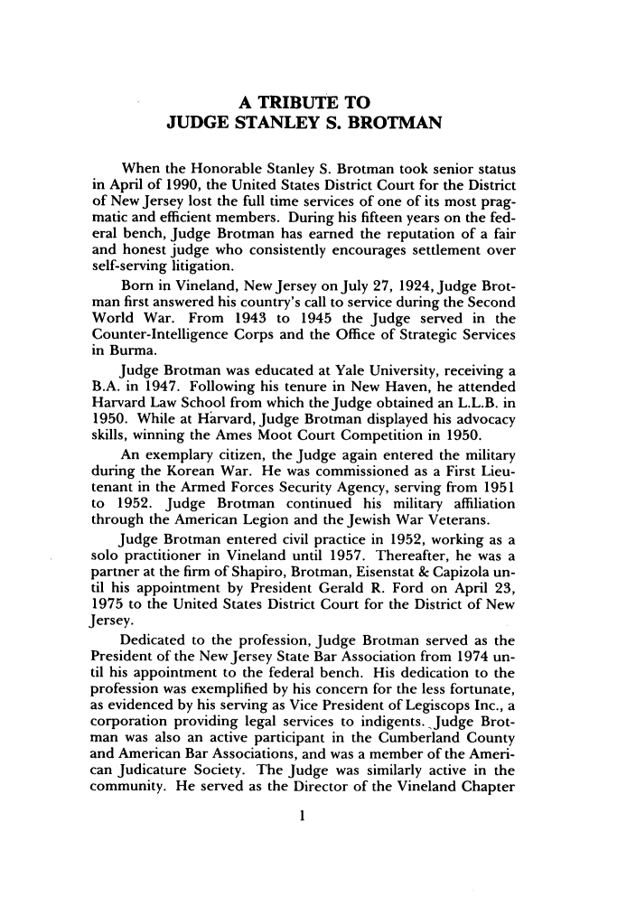 handle is hein.journals/shlr21 and id is 17 raw text is: A TRIBUTE TO
JUDGE STANLEY S. BROTMAN
When the Honorable Stanley S. Brotman took senior status
in April of 1990, the United States District Court for the District
of New Jersey lost the full time services of one of its most prag-
matic and efficient members. During his fifteen years on the fed-
eral bench, Judge Brotman has earned the reputation of a fair
and honest judge who consistently encourages settlement over
self-serving litigation.
Born in Vineland, New Jersey on July 27, 1924, Judge Brot-
man first answered his country's call to service during the Second
World War. From 1943 to 1945 the Judge served in the
Counter-Intelligence Corps and the Office of Strategic Services
in Burma.
Judge Brotman was educated at Yale University, receiving a
B.A. in 1947. Following his tenure in New Haven, he attended
Harvard Law School from which the Judge obtained an L.L.B. in
1950. While at Harvard, Judge Brotman displayed his advocacy
skills, winning the Ames Moot Court Competition in 1950.
An exemplary citizen, the Judge again entered the military
during the Korean War. He was commissioned as a First Lieu-
tenant in the Armed Forces Security Agency, serving from 1951
to 1952. Judge Brotman continued his military affiliation
through the American Legion and the Jewish War Veterans.
Judge Brotman entered civil practice in 1952, working as a
solo practitioner in Vineland until 1957. Thereafter, he was a
partner at the firm of Shapiro, Brotman, Eisenstat & Capizola un-
til his appointment by President Gerald R. Ford on April 23,
1975 to the United States District Court for the District of New
Jersey.
Dedicated to the profession, Judge Brotman served as the
President of the New Jersey State Bar Association from 1974 un-
til his appointment to the federal bench. His dedication to the
profession was exemplified by his concern for the less fortunate,
as evidenced by his serving as Vice President of Legiscops Inc., a
corporation providing legal services to indigents. Judge Brot-
man was also an active participant in the Cumberland County
and American Bar Associations, and was a member of the Ameri-
can Judicature Society. The Judge was similarly active in the
community. He served as the Director of the Vineland Chapter


