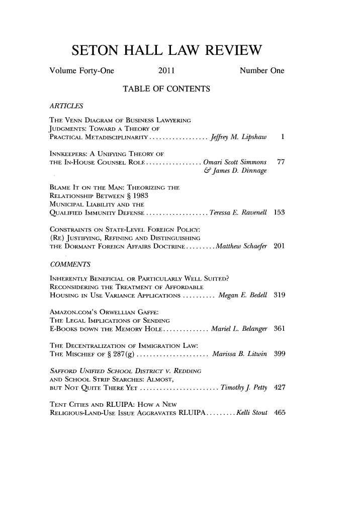handle is hein.journals/shlr41 and id is 1 raw text is: SETON HALL LAW REVIEW
Volume Forty-One              2011                  Number One
TABLE OF CONTENTS
ARTICLES
THE VENN DIAGRAM OF BUSINESS LAWYERING
JUDGMENTS: TOWARD A THEORY OF
PRACTICAL METADISCIPLINARITY ................... Jeffrey M. Lipshaw  1
INNKEEPERS: A UNIFYING THEORY OF
THE IN-HOUSE COUNSEL ROLE ..................Omari Scott Simmons  77
&James D. Dinnage
BLAME IT ON THE MAN: THEORIZING THE
RELATIONSHIP BETWEEN § 1983
MUNICIPAL LIABILITY AND THE
QUALIFIED IMMUNITY DEFENSE .................... Teressa E. Ravenell 153
CONSTRAINTS ON STATE-LEVEL FOREIGN POLICY:
(RE) JUSTIFYING, REFINING AND DISTINGUISHING
THE DORMANT FOREIGN AFFAIRS DOCTRINE ......... Matthew Schaefer 201
COMMENTS
INHERENTLY BENEFICIAL OR PARTICULARLY WELL SUITED?
RECONSIDERING THE TREATMENT OF AFFORDABLE
HOUSING IN USE VARIANCE APPLICATIONS .......... Megan E. Bedell 319
AMAZON.COM'S ORWELLIAN GAFFE:
THE LEGAL IMPLICATIONS OF SENDING
E-BooKS DOWN THE MEMORY HOLE ............... Mariel L. Belanger 361
THE DECENTRALIZATION OF IMMIGRATION LAW:
THE MISCHIEF OF § 287(g) ...................... Marissa B. Litwin 399
SAffoRD UNIFIED SCHOOL DISTRICT v. REDDING
AND SCHOOL STRIP SEARCHES: ALMOST,
BUT NOT QUITE THERE YET ........................ TimothyJ Petty 427
TENT CITIES AND RLUIPA: How A NEW
RELIGIOUS-LAND-USE ISSUE AGGRAVATES RLUIPA ......... Kelli Stout 465


