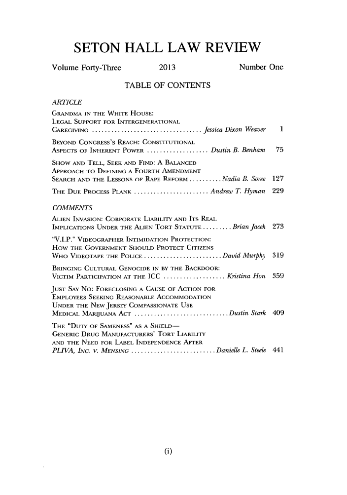 handle is hein.journals/shlr43 and id is 1 raw text is: SETON HALL LAW REVIEW
Volume Forty-Three           2013                  Number One
TABLE OF CONTENTS
ARTICLE
GRANDMA IN THE WHITE HOUSE:
LEGAL SUPPORT FOR INTERGENERATIONAL
CAREGIVING  .................................. Jessica Dixon  Weaver  1
BEYOND CONGRESS'S REACH: CONSTITUTIONAL
ASPECTS OF INHERENT POWER ................... Dustin B. Benham  75
SHOW AND TELL, SEEK AND FIND: A BALANCED
APPROACH TO DEFINING A FOURTH AMENDMENT
SEARCH AND THE LESSONS OF RAPE REFORM ...........ATtdia2. B. Sotre 127
THE DUE PROCESS PLANK ....................... Andrew T. Hyman  229
COMMENTS
ALIEN INVASION: CORPORATE LIABILITY AND ITS REAL
IMPLICATIONS UNDER THE ALIEN TORT STATUTE ......... BrianJacek 273
V.I.P. VIDEOGRAPHER INTIMIDATION PROTECTION:
HOW THE GOVERNMENT SHOULD PROTECT CITIZENS
WHO VIDEOTAPE THE POLICE ........................ David Murphy 319
BRINGING CULTURAL GENOCIDE IN BY THE BACKDOOR:
VICTIM PARTICIPATION AT THE ICC ................... Kristina Hon  359
JUST SAY No: FORECLOSING A CAUSE OF ACTION FOR
EMPLOYEES SEEKING REASONABLE ACCOMMODATION
UNDER THE NEW JERSEY COMPASSIONATE USE
MEDICAL MARIJUANA ACT ............................. Dustin Stark 409
THE DUTY OF SAMENESS AS A SHIELD-
GENERIC DRUG MANUFACTURERS' TORT LIABILITY
AND THE NEED FOR LABEL INDEPENDENCE AFTER
PLIVA, INC. V. MENSING .......................... Danielle L. Steele 441


