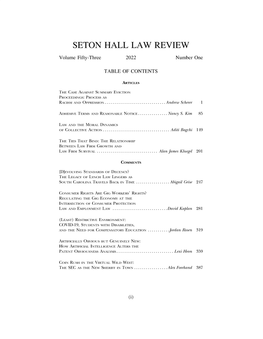 handle is hein.journals/shlr53 and id is 1 raw text is: 









      SETON HALL LAW REVIEW

Volume  Fifty-Three          2022                 Number  One


                   TABLE   OF  CONTENTS

                           ARTICLES

THE CASE AGAINST SUMMARY EVICTION
PROCEEDINGS: PROCESS AS
RACISM AND OPPRESSION .................................. Andrew Scherer  1

ADHESIVE TERMS AND REASONABLE NOTICE ............... .Nancy S. Kim  85

LAW AND THE MORAL DYNAMICS
OF COLLECTIVE ACTION ...................................... Aditi Bagchi 149

THE TIES THAT BIND: THE RELATIONSHIP
BETWEEN LAW FIRM GROWTH AND
LAw FIRM SURVIVAL .................................. Alan James Kluegel 201

                           COMMENTS

[D]EVOLVING STANDARDS OF DECENCY?
THE LEGACY OF LYNCH LAW LINGERS AS
SOUTH CAROLINA TRAVELS BACK IN TIME ................. .Abigail Grise 247

CONSUMER RIGHTS ARE GIG WORKERS' RIGHTS?
REGULATING THE GIG ECONOMY AT THE
INTERSECTION OF CONSUMER PROTECTION
LAW AND EMPLOYMENT LAW ............................David Kaplan  281

(LEAST) RESTRICTIVE ENVIRONMENT:
COVID-19, STUDENTS WITH DISABILITIES,
AND THE NEED FOR COMPENSATORY EDUCATION ........... .Jordan Rosen  319

ARTIFICIALLY OBVIOUS BUT GENUINELY NEW:
HOW  ARTIFICIAL INTELLIGENCE ALTERS THE
PATENT OBVIOUSNESS ANALYSIS. ............................... Lexi Heon  359

COIN RUSH IN THE VIRTUAL WILD WEST:
THE SEC AS THE NEW SHERIFF IN TOWN ................. Alex Forehand 387


(i)


