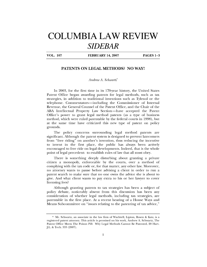 handle is hein.journals/sidbarc107 and id is 1 raw text is: COLUMBIA LAW REVIEW
SIDEBAR
VOL. 107                FEBRUARY 14, 2007                PAGES 1-3
PATENTS ON LEGAL METHODS? NO WAY!
Andrew A. Schwartz*
In 2003, for the first time in its 170-year history, the United States
Patent Office began awarding patents for legal methods, such as tax
strategies, in addition to traditional inventions such as Tylenol or the
telephone. Commentators-including the Commissioner of Internal
Revenue, the General Counsel of the Patent Office, and the Chair of the
ABA Intellectual Property Law Section-have accepted the Patent
Office's power to grant legal method patents (as a type of business
method, which were ruled patentable by the federal courts in 1998), but
at the same time have criticized this new type of patent on policy
grounds.
The policy concerns surrounding legal method patents are
significant. Although the patent system is designed to prevent latecomers
from free riding on another's invention, thus reducing the incentive
to invent in the first place, the public has always been actively
encouraged to free ride on legal developments. Indeed, that is the whole
point of legal precedent: to establish rules of law that all must obey.
There is something deeply disturbing about granting a private
citizen a monopoly, enforceable by the courts, over a method of
complying with the tax code or, for that matter, any other law. Moreover,
no attorney wants to pause before advising a client in order to run a
patent search to make sure that no one owns the advice she is about to
give. And what client wants to pay extra to his or her lawyer to cover
licensing fees?
Although granting patents to tax strategies has been a subject of
policy debate, noticeably absent from this discussion has been any
consideration of whether legal methods, including tax strategies, are
patentable in the first place. At a recent hearing of a House Ways and
Means Subcommittee on issues relating to the patenting of tax advice,
* Mr. Schwartz, an associate in the law firn of Wachtell, Lipton, Rosen & Katz, is a
registered patent attorney. This article is premised on his work, Andrew A. Schwartz, The
Patent Office Meets The Poison Pill: Why Legal Methods Cannot Be Patented, 20 Harv.
J.L. & Tech. 333 (2007).

I


