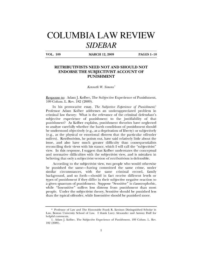handle is hein.journals/sidbarc109 and id is 1 raw text is: COLUMBIA LAW REVIEW
SIDEBAR
VOL. 109                  MARCH 12, 2009                 PAGES 1-10
RETRIBUTIVISTS NEED NOT AND SHOULD NOT
ENDORSE THE SUBJECTIVIST ACCOUNT OF
PUNISHMENT
Kenneth W Simons
Response to: AdaimJ. Kolber, The Subjective Experience of Punishment,
109 Colum. L. Rev. 182 (2009).
In his provocative essay, The Subjective Experience of Punishment,'
Professor Adam Kolber addresses an underappreciated problem in
criminal law theory: What is the relevance of the criminal defendant's
subjective experience of punishment to the justifiability of that
punishment? As Kolber explains, punishment theorists have neglected
to analyze carefully whether the harsh conditions of punishment should
be understood objectively (e.g., as a deprivation of liberty) or subjectively
(e.g., as the physical or emotional distress that the particular offender
suffers). Retributivists, he points out, have said relatively little about the
issue, and also have much greater difficulty than consequentialists
reconciling their views with his stance, which I will call the subjectivist
view. In this response, I suggest that Kolber understates the conceptual
and normative difficulties with the subjectivist view, and is mistaken in
believing that only a subjectivist version of retributivism is defensible.
According to the subjectivist view, two people who would otherwise
be punished the same-having committed the same crime, under
similar circumstances, with the same criminal record, family
background, and so forth-should in fact receive different levels or
types of punishment if they differ in their subjective negative reaction to
a given quantum of punishment. Suppose Sensitive is claustrophobic,
while Insensitive suffers less distress from punishment than most
people. Under the subjectivist theory, Sensitive should be punished less
than the typical offender, while Insensitive should be punished more.
* Professor of Law and The Honorable Frank R. Kenison Distinguished Scholar in
Law, Boston University School of Law. I thank Larry Alexander and Antony Duff for
helpful comments.
1. Adarn J. Kolber, The Subjective Experience of Punishment, 109 Colurn. L. Rev.
182 (2009).

I



