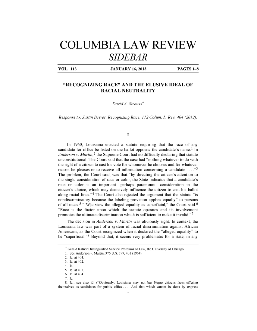 handle is hein.journals/sidbarc113 and id is 1 raw text is: COLUMBIA LAW REVIEW
SIDEBAR
VOL. 113                   JANUARY 16,2013                    PAGES 1-8
RECOGNIZING RACE AND THE ELUSIVE IDEAL OF
RACIAL NEUTRALITY
David A. Strauss*
Response to: Justin Driver, Recognizing Race, 112 Colum. L. Rev. 404 (2012).
I
In 1960, Louisiana enacted a statute requiring that the race of any
candidate for office be listed on the ballot opposite the candidate's name.' In
Anderson v. Martin,2 the Supreme Court had no difficulty declaring that statute
unconstitutional. The Court said that the case had nothing whatever to do with
the right of a citizen to cast his vote for whomever he chooses and for whatever
reason he pleases or to receive all information concerning a candidate .... 3
The problem, the Court said, was that by directing the citizen's attention to
the single consideration of race or color, the State indicates that a candidate's
race or color is an important-perhaps paramount-consideration in the
citizen's choice, which may decisively influence the citizen to cast his ballot
along racial lines.4 The Court also rejected the argument that the statute is
nondiscriminatory because the labeling provision applies equally to persons
of all races.5 [W]e view the alleged equality as superficial, the Court said.6
Race is the factor upon which the statute operates and its involvement
promotes the ultimate discrimination which is sufficient to make it invalid.7
The decision in Anderson v. Martin was obviously right. In context, the
Louisiana law was part of a system of racial discrimination against African
Americans, as the Court recognized when it declared the alleged equality to
be superficial.8 Beyond that, it seems very problematic for a state, in any
Gerald Ratner Distinguished Service Professor of Law, the University of Chicago.
1. See Andersonv. Martin, 375 U.S. 399, 401 (1964).
2. Id. at 404.
3. Id. at 402.
4. Id.
5. Id. at 403.
6. Id. at 404.
7. Id.
8. Id.; see also id. (Obviously, Louisiana may not bar Negro citizens from offering
themselves as candidates for public office . . . . And that which cannot be done by express
1


