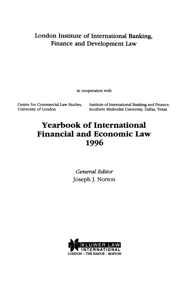 handle is hein.journals/sifet1 and id is 1 raw text is: London Institute of International Banking,
Finance and Development Law
in cooperation with
Centre for Commercial Law Studies,  Institute of International Banking and Finance,
University of London          Southern Methodist University, Dallas, Texas
Yearbook of International
Financial and Economic Law
1996
General Editor
Joseph J. Norton

LOD
LONDON - THE HAGUE - BOSTON


