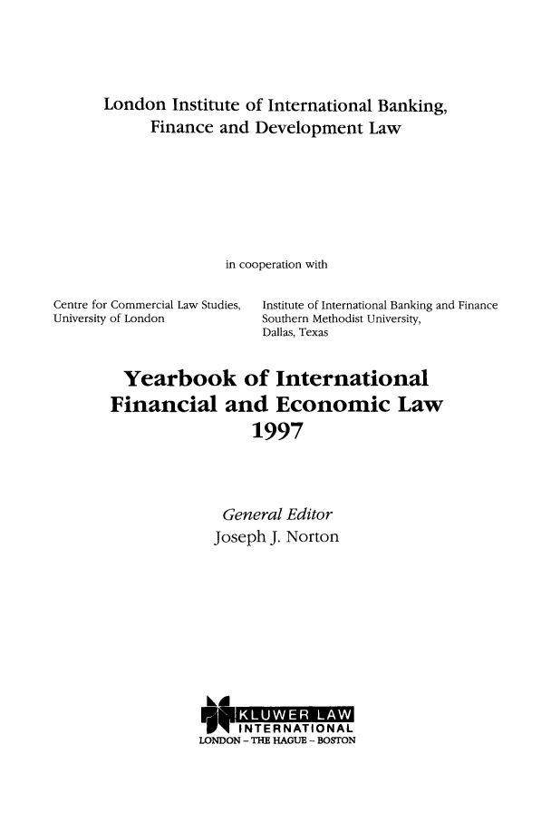handle is hein.journals/sifet2 and id is 1 raw text is: London Institute of International Banking,
Finance and Development Law
in cooperation with
Centre for Commercial Law Studies,  Institute of International Banking and Finance
University of London         Southern Methodist University,
Dallas, Texas
Yearbook of International
Financial and Economic Law
1997
General Editor
Joseph J. Norton

LD
N ITERNTAIONAL
LONDON - THE HAGUE - BOSTON


