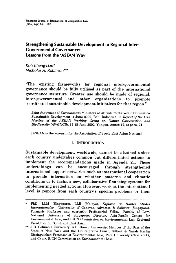 handle is hein.journals/singa6 and id is 646 raw text is: Singapore Journal of International & Comparative Law
(2002) 6 pp 640 - 682
Strengthening Sustainable Development in Regional Inter-
Governmental Governance:
Lessons from the 'ASEAN Way'
Koh Kheng-Lian*
Nicholas A. Robinson**
The   existing  frameworks    for  regional inter-governmental
governance should be fully utilised as part of the international
governance structure. Greater use should be made of regional,
inter-governmental    and    other   organisations   to   promote
coordinated sustainable development initiatives for that region.
Joint Statement of Environment Ministers of ASEAN to the World Summit on
Sustainable Development, 4 June 2002, Bali, Indonesia, in Report of the 12th
Meeting of the ASEAN   Working Group on Nature Conservation and
Biodiversity (AWGNCB), 17-18 June 2002, Yangon, Annex 12, at para. 21
[ASEAN is the acronym for the Association of South East Asian Nations]
I. INTRODUCTION
Sustainable development, worldwide, cannot be attained unless
each country undertakes common but differentiated actions to
implement the recommendations made in Agenda 21. These
undertakings    can    be   encouraged    through    strengthened
international support networks, such as international cooperation
to  provide  information   on   whether   patterns and    climatic
conditions or to fashion new, collaborative financing systems for
implementing needed actions. However, work at the international
level is remote from each country's specific problems or their
 PhD, LLM    (Singapore), LLB  (Malaya), Diplome de Hautes Etudes
Internationales (University of Geneva), Advocate & Solicitor (Singapore).
Formerly Professor and currently Professorial Fellow, Faculty of Law,
National University of Singapore; Director, Asia-Pacific Centre for
Environmental Law, and IUCN Commission on Environmental Law Regional
Vice-Chair for South and East Asia.
* J.D. Columbia University; A.B. Brown University; Member of the Bars of the
State of New York and the US Supreme Court; Gilbert & Sarah Kerlin
Distinguished Professor of Environmental Law, Pace University (New York),
and Chair, rUCN Commission on Environmental Law.


