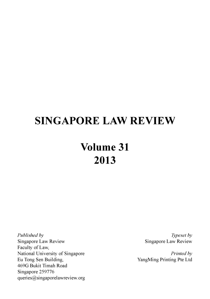 handle is hein.journals/singlrev31 and id is 1 raw text is: SINGAPORE LAW REVIEW
Volume 31
2013

Published by
Singapore Law Review
Faculty of Law,
National University of Singapore
Eu Tong Sen Building,
469G Bukit Timah Road
Singapore 259776
queries@singaporelawreview.org

Typeset by
Singapore Law Review
Printed by
YangMing Printing Pte Ltd


