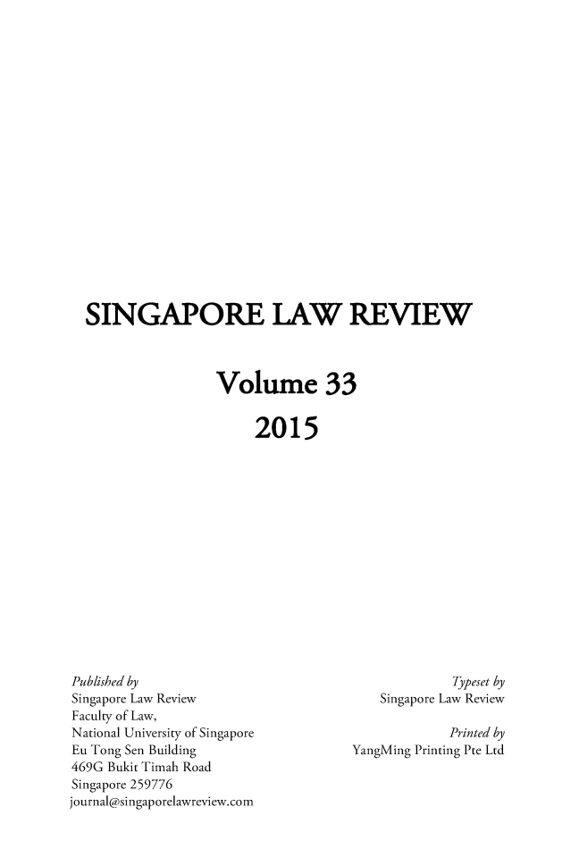 handle is hein.journals/singlrev33 and id is 1 raw text is: 




















SINGAPORE LAW REVIEW




                 Volume 33


                      2015


Published by
Singapore Law Review
Faculty of Law,
National University of Singapore
Eu Tong Sen Building
469G Bukit Timah Road
Singapore 259776
journal@singaporelawreview.com


             Typeset by
    Singapore Law Review

             Printed by
YangMing Printing Pte Ltd


