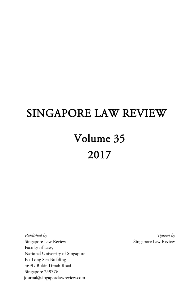 handle is hein.journals/singlrev35 and id is 1 raw text is: 





















SINGAPORE LAW REVIEW




                  Volume 35


                       2017


Published by
Singapore Law Review
Faculty of Law,
National University of Singapore
Eu Tong Sen Building
469G Bukit Timah Road
Singapore 259776
journal@singaporelawreview.com


         Typeset by
Singapore Law Review


