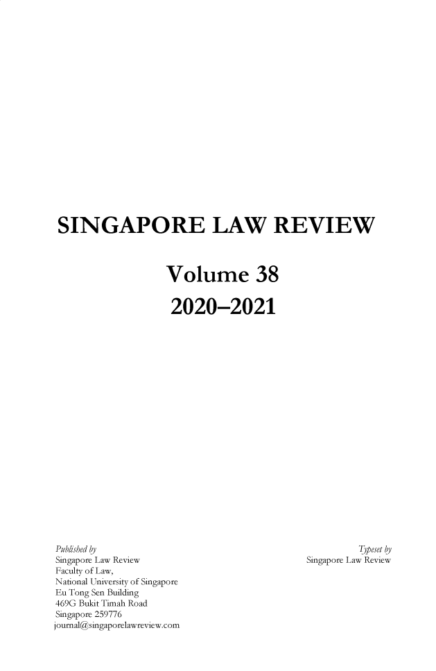 handle is hein.journals/singlrev38 and id is 1 raw text is: SINGAPORE LAW REVIEW
Volume 38
2020-2021

Typeset by
Singapore Law Review

Published by
Singapore Law Review
Faculty of Law,
National University of Singapore
Eu Tong Sen Building
469G Bukit Timah Road
Singapore 259776
journal@singaporelawreview.com


