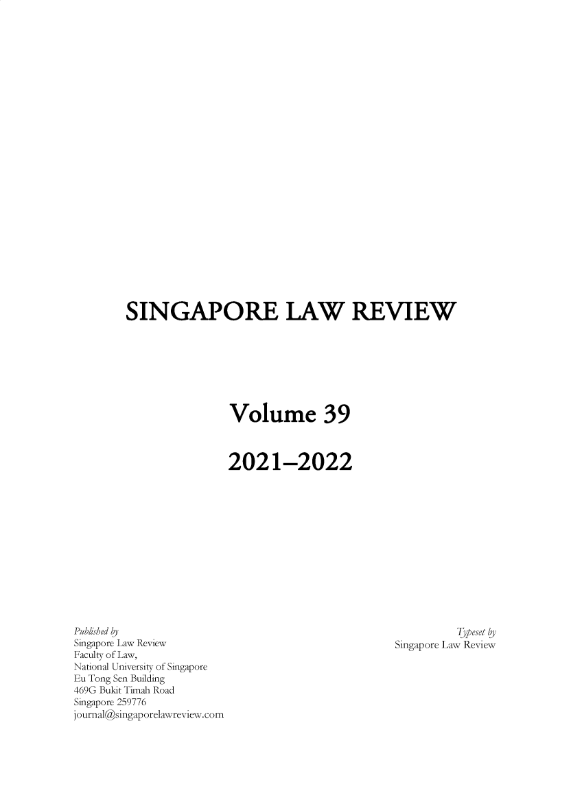 handle is hein.journals/singlrev39 and id is 1 raw text is: SINGAPORE LAW REVIEW
Volume 39
2021-2022

Pubished by
Singapore Law Review
Faculty of Law,
National University of Singapore
Eu Tong Sen Building
469G Bukit Timah Road
Singapore 259776
journal@singaporelawreview.com

Typeset by
Singapore Law Review


