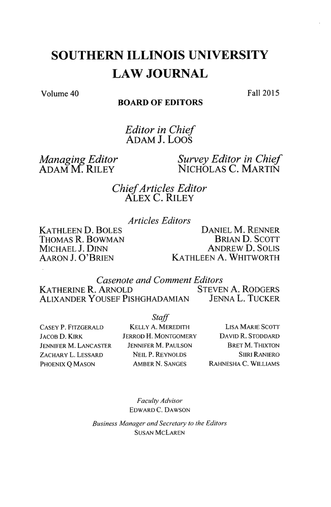 handle is hein.journals/siulj40 and id is 1 raw text is: 




SOUTHERN ILLINOIS UNIVERSITY

             LAW JOURNAL


Fall 2015


BOARD  OF EDITORS


  Editor in Chief
  ADAM  J. Loos


Managging Editor        Survey Editor in Chief
ADAM   M. RILEY              NICHOLAS   C. MARTIN

               ChiefArticles Editor
                  ALEX  C. RILEY


KATHLEEN D. BOLES
THOMAS  R. BOWMAN
MICHAEL J. DINN
AARON  J. O'BRIEN


Articles Editors
                DANIEL M. RENNER
                  BRIAN D. SCOTT
                  ANDREW D. SOLIS
         KATHLEEN  A. WHITWORTH


            Casenote and Comment Editors
KATHERINE R. ARNOLD              STEVEN A. RODGERS
ALIXANDER YOUSEF PISHGHADAMIAN  JENNA L. TUCKER


CASEY P. FITZGERALD
JACOB D. KIRK
JENNIFER M. LANCASTER
ZACHARY L. LESSARD
PHOENIX Q MASON


      Staff
  KELLY A. MEREDITH
JERROD H. MONTGOMERY
JENNIFER M. PAULSON
  NEIL P. REYNOLDS
  AMBER N. SANGES


   LISA MARIE SCOrr
   DAVID R. STODDARD
   BRET M. THIXTON
      SHRI RANIERO
RAHNESHA C. WILLIAMS


         Faculty Advisor
         EDWARD C. DAWSON
Business Manager and Secretary to the Editors
         SUSAN MCLAREN


Volume 40


