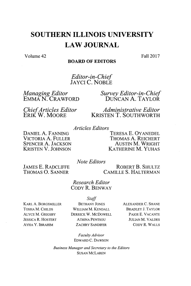 handle is hein.journals/siulj42 and id is 1 raw text is: 




SOUTHERN ILLINOIS UNIVERSITY

             LAW   JOURNAL


Fall 2017


BOARD  OF EDITORS


Editor-in-Chief
JAYCI  C. NOBLE


Managing  Editor
EMMA   N. CRAWFORD

ChiefArticles Editor
ERIK W.  MOORE


DANIEL A. FANNING
VICTORIA A. FULLER
SPENCER A. JACKSON
KRISTEN V. JOHNSON


JAMES E. RADCLIFFE
THOMAS  0. SANNER


   Survey Editor-in-Chief
     DUNCAN   A. TAYLOR

     Administrative Editor
KRISTEN  T. SOUTHWORTH


Articles Editors
              TERESA E. OYANEDEL
              THOMAS A. REICHERT
              AUSTIN  M. WRIGHT
              KATHERINE M. YUHAS

 Note Editors
                ROBERT B. SHULTZ
           CAMILE  S. HALTERMAN


KARL A. BORGSMILLER
TOSHA M. CHILDS
ALYCE M. GRIGSBY
JESSICA R. HOSTERT
AYHA Y. IBRAHIM


Research Editor
CODY R. BENWAY

      Staff
   BETHANY JONES
 WiLLIAM M. KENDALL
DERRICK W. McDOWELL
  ATHINA PENTSOU
  ZACHRY SANDIFER


ALEXANDER C. SHANE
BRADLEY J. TAYLOR
  PAIGE E. VACANTE
  JULIAN M. VALDES
    CODY R. WALLS


         Faculty Advisor
         EDWARD C. DAWSON
Business Manager and Secretary to the Editors
         SUSAN MCLAREN


Volume 42


