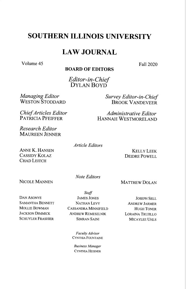 handle is hein.journals/siulj45 and id is 1 raw text is: SOUTHERN ILLINOIS UNIVERSITY
LAW JOURNAL

Fall 2020

BOARD OF EDITORS
Editor-in-Chief
DYLAN BOYD

Managing Editor
WESTON STODDARD
Chief Articles Editor
PATRICIA PFEIFFER
Research Editor
MAUREEN JENNER

ANNE K. HANSEN
CASSIDY KOLAZ
CHAD LEITCH
NICOLE MANNEN
DAN ASONYE
SAMANTHA BENNETT
MOLLIE BOWMAN
JACKSON DIMIICK
SCHUYLER FRASHIER

Survey Editor-in-Chief
BROOK VANDEVEER
Administrative Editor
HANNAH WESTMORELAND

Article Editors

KELLY LEEK
DEIDRE POWELL

Note Editors

Staff
JAMES JONES
NATHAN LEVY
CASSANDRA MINNIFIELD
ANDREW REMESELNIK
SIMRAN SAINI

MATTHEW DOLAN
JOSEPH SELL
ANDREW JARMER
HUGH TONER
LORAINA TRUJILLO
MICAYLEE UHLS

Faculty Advisor
CYNTHIA FOUNTAINE
Business Manager
CYNTHIA HEISNER

Volume 45


