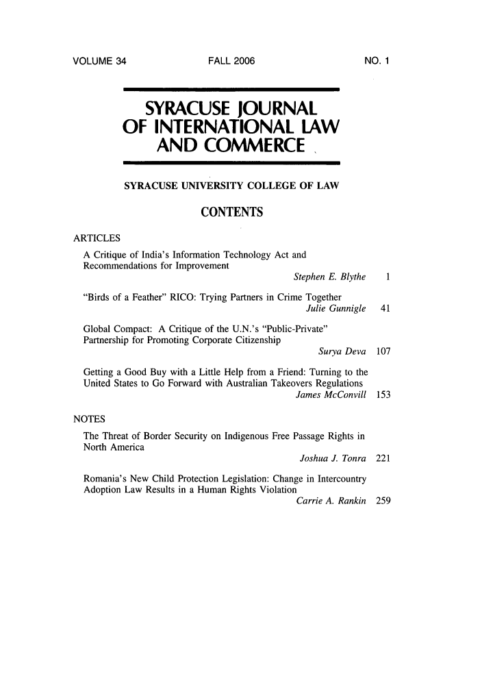 handle is hein.journals/sjilc34 and id is 1 raw text is: VOLUME 34

SYRACUSE JOURNAL
OF INTERNATIONAL LAW
AND COMMERCE
SYRACUSE UNIVERSITY COLLEGE OF LAW
CONTENTS
ARTICLES
A Critique of India's Information Technology Act and
Recommendations for Improvement
Stephen E. Blythe   1
Birds of a Feather RICO: Trying Partners in Crime Together
Julie Gunnigle  41
Global Compact: A Critique of the U.N.'s Public-Private
Partnership for Promoting Corporate Citizenship
Surya Deva   107
Getting a Good Buy with a Little Help from a Friend: Turning to the
United States to Go Forward with Australian Takeovers Regulations
James McConvill 153
NOTES
The Threat of Border Security on Indigenous Free Passage Rights in
North America
Joshua J. Tonra 221
Romania's New Child Protection Legislation: Change in Intercountry
Adoption Law Results in a Human Rights Violation
Carrie A. Rankin 259

FALL 2006

NO. 1


