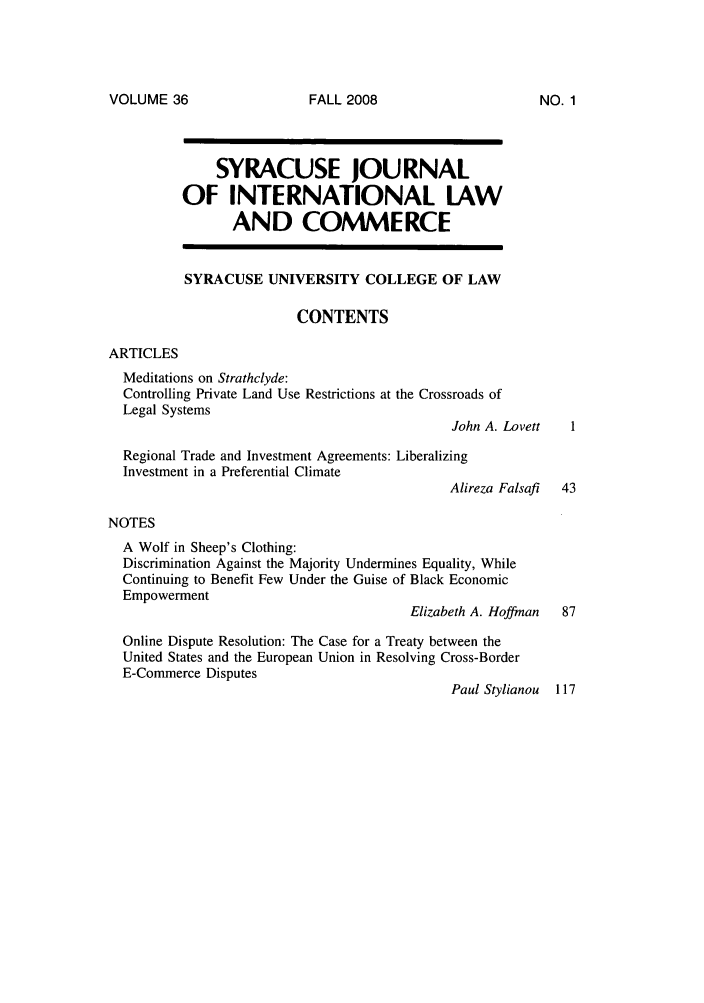 handle is hein.journals/sjilc36 and id is 1 raw text is: VOLUME 36

SYRACUSE JOURNAL
OF INTERNATIONAL LAW
AND COMMERCE
SYRACUSE UNIVERSITY COLLEGE OF LAW
CONTENTS
ARTICLES
Meditations on Strathclyde:
Controlling Private Land Use Restrictions at the Crossroads of
Legal Systems
John A. Lovett
Regional Trade and Investment Agreements: Liberalizing
Investment in a Preferential Climate
Alireza Falsaf  43
NOTES
A Wolf in Sheep's Clothing:
Discrimination Against the Majority Undermines Equality, While
Continuing to Benefit Few Under the Guise of Black Economic
Empowerment
Elizabeth A. Hoffman   87
Online Dispute Resolution: The Case for a Treaty between the
United States and the European Union in Resolving Cross-Border
E-Commerce Disputes
Paul Stylianou 117

FALL 2008

NO. 1


