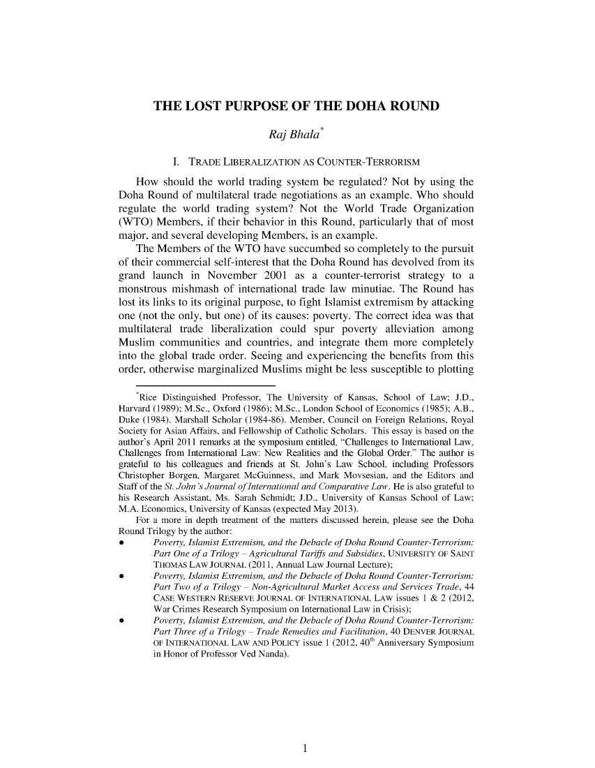 handle is hein.journals/sjjicl2 and id is 1 raw text is: 








       THE LOST PURPOSE OF THE DOHA ROUND

                                Raj Bhala*

           I.  TRADE  LIBERALIZATION   AS COUNTER-TERRORISM

    How   should the world trading system  be regulated? Not  by using  the
Doha  Round  of multilateral trade negotiations as an example. Who  should
regulate the  world  trading system?  Not  the World   Trade  Organization
(WTO)   Members,   if their behavior in this Round, particularly that of most
major, and several developing Members,  is an example.
    The Members   of the WTO  have  succumbed  so completely  to the pursuit
of their commercial self-interest that the Doha Round has devolved from its
grand  launch  in  November 2001 as a counter-terrorist strategy to a
monstrous  mishmash   of international trade law minutiae. The  Round  has
lost its links to its original purpose, to fight Islamist extremism by attacking
one (not the only, but one) of its causes: poverty. The correct idea was that
multilateral trade liberalization could  spur  poverty  alleviation among
Muslim   communities  and  countries, and integrate them  more  completely
into the global trade order. Seeing and experiencing the benefits from this
order, otherwise marginalized Muslims  might  be less susceptible to plotting

    *Rice Distinguished Professor, The University of Kansas, School of Law; J.D.,
Harvard (1989); M.Sc., Oxford (1986); M.Sc., London School of Economics (1985); A.B.,
Duke (1984). Marshall Scholar (1984-86). Member, Council on Foreign Relations, Royal
Society for Asian Affairs, and Fellowship of Catholic Scholars. This essay is based on the
author's April 2011 remarks at the symposium entitled, Challenges to International Law,
Challenges from International Law: New Realities and the Global Order. The author is
grateful to his colleagues and friends at St. John's Law School, including Professors
Christopher Borgen, Margaret McGuinness, and Mark Movsesian, and the Editors and
Staff of the St. John's Journal ofInternational and Comparative Law. He is also grateful to
his Research Assistant, Ms. Sarah Schmidt; J.D., University of Kansas School of Law;
M.A. Economics, University of Kansas (expected May 2013).
    For a more in depth treatment of the matters discussed herein, please see the Doha
Round Trilogy by the author:
*      Poverty, Islamist Extremism, and the Debacle of Doha Round Counter-Terrorism:
       Part One of a Trilogy - Agricultural Tariffs and Subsidies, UNIVERSITY OF SAINT
       THOMAS  LAW JOURNAL (2011, Annual Law Journal Lecture);
*      Poverty, Islamist Extremism, and the Debacle of Doha Round Counter-Terrorism:
       Part Two of a Trilogy - Non-Agricultural Market Access and Services Trade, 44
       CASE WESTERN  RESERVE JOURNAL OF INTERNATIONAL LAW issues 1 & 2 (2012,
       War Crimes Research Symposium on International Law in Crisis);
*      Poverty, Islamist Extremism, and the Debacle of Doha Round Counter-Terrorism:
       Part Three of a Trilogy - Trade Remedies and Facilitation, 40 DENVER JOURNAL
       OF INTERNATIONAL LAW AND POLICY issue 1 (2012, 40th Anniversary Symposium
       in Honor of Professor Ved Nanda).


1


