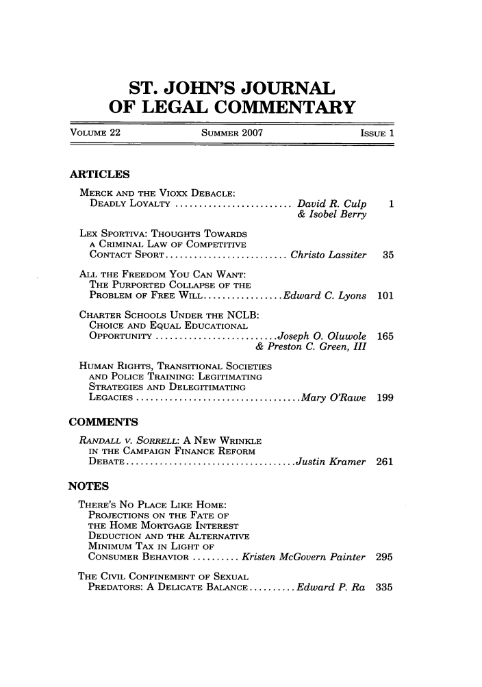 handle is hein.journals/sjjlc22 and id is 1 raw text is: ST. JOHN'S JOURNAL
OF LEGAL COMMENTARY
VOLUME 22               SUMMER 2007                 ISSUE 1
ARTICLES
MERCK AND THE Vioxx DEBACLE:
DEADLY LOYALTY .......................... David R. Culp
& Isobel Berry
LEX SPORTIVA: THOUGHTS TOWARDS
A CRIMINAL LAW OF COMPETITIVE
CONTACT SPORT ........................... Christo Lassiter  35
ALL THE FREEDOM You CAN WANT:
THE PURPORTED COLLAPSE OF THE
PROBLEM OF FREE WILL ................. Edward C. Lyons 101
CHARTER SCHOOLS UNDER THE NCLB:
CHOICE AND EQUAL EDUCATIONAL
OPPORTUNITY .......................... Joseph 0. Oluwole  165
& Preston C. Green, III
HUMAN RIGHTS, TRANSITIONAL SOCIETIES
AND POLICE TRAINING: LEGITIMATING
STRATEGIES AND DELEGITIMATING
LEGACIES .................................... Mary O'Rawe 199
COMMENTS
RANDALL V. SORRELL: A NEW WRINKLE
IN THE CAMPAIGN FINANCE REFORM
DEBATE ..................................... Justin Kramer 261
NOTES
THERE'S No PLACE LIKE HOME:
PROJECTIONS ON THE FATE OF
THE HOME MORTGAGE INTEREST
DEDUCTION AND THE ALTERNATIVE
MINIMUM TAX IN LIGHT OF
CONSUMER BEHAVIOR .......... Kristen McGovern Painter 295
THE CIVIL CONFINEMENT OF SEXUAL
PREDATORS: A DELICATE BALANCE .......... Edward P. Ra  335



