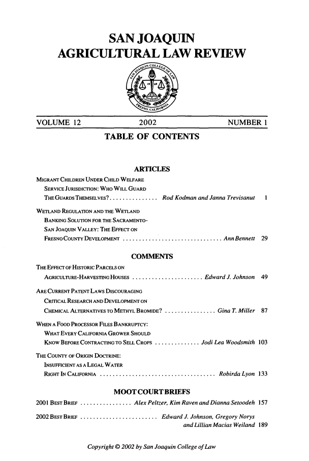 handle is hein.journals/sjlar12 and id is 1 raw text is: SAN JOAQUIN
AGRICULTURAL LAW REVIEW

VOLUME 12                         2002                        NUMBER 1
TABLE OF CONTENTS
ARTICLES
MIGRANT CHILDREN UNDER CHILD WELFARE
SERVICE JURISDICTION: WHO WILL GUARD
THE GUARDS THEMSELVES?.................. Rod Kodman and Janna Trevisanut  I
WETLAND REGULATION AND THE WETLAND
BANKING SOLUTION FOR THE SACRAMENTO-
SAN JOAQUIN VALLEY: THE EFFECT ON
FRESNO COUNTY DEVELOPMENT ............................... Ann Bennett 29
COMMENTS
THE EFFECT OF HISTORIC PARCELS ON
AGRICULTURE-HARVESTING HOUSES ........................ Edward J. Johnson  49
ARE CURRENT PATENT LAWS DISCOURAGING
CRITICAL RESEARCH AND DEVELOPMENT ON
CHEMICAL ALTERNATIVES TO METHYL BROMIDE? ................. Gina T. Miller 87
WHEN A FOOD PROCESSOR FILES BANKRUPTCY:
WHAT EVERY CALIFORNIA GROWER SHOULD
KNOW BEFORE CONTRACTING TO SELL CROPS .............. Jodi Lea Woodsmith 103
THE COUNTY OF ORIGIN DOCTRINE:
INSUFFICIENT AS A LEGAL WATER
RIGHT IN CALIFORNIA  ....................................  Robirda Lyon  133
MOOT COURT BRIEFS
2001 BEST BRIEF ................. Alex Peltzer, Kim Raven and Dianna Setoodeh 157
2002 BEST BRIEF ........................... Edward J. Johnson, Gregory Norys
and Lillian Macias Weiland 189

Copyright © 2002 by San Joaquin College of Law


