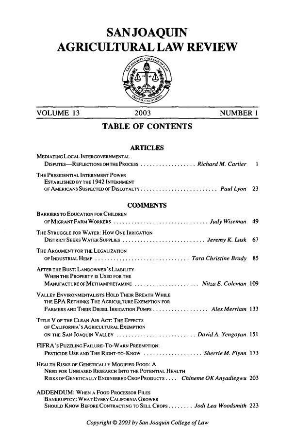 handle is hein.journals/sjlar13 and id is 1 raw text is: SANJOAQUIN
AGRICULTURAL LAW REVIEW

VOLUME 13                         2003                          NUMBER 1
TABLE OF CONTENTS
ARTICLES
MEDIATING LOCAL INTERGOVERNMENTAL
DISPuTES-REFLECTIONS ON THE PROCESS ................... Richard M. Cartier  I
THE PRESIDENTIAL INTERNMENT POWER
ESTABLISHED BY THE 1942 INTERNMENT
OF AMERICANS SUSPECTED OF DISLOYALTY ......................... PaulLyon  23
COMMENTS
BARRIERS TO EDUCATION FOR CHILDREN
OF MIGRANT FARM WORKERS ............................... Judy Wiseman     49
THE STRUGGLE FOR WATER: How ONE IRRIGATION
DISTRICT SEEKS WATER SUPPLIES ............................. Jeremy K. Lusk  67
THE ARGUMENT FOR THE LEGALIZATION
OF INDUSTRIAL HEMP ............................... Tara Christine Brady  85
AFTER THE BUST: LANDOWNER'S LIABILITY
WHEN THE PROPERTY IS USED FOR THE
MANUFACTUREOFMETHAMPHETAMINE ....................... Nitza E. Coleman 109
VALLEY ENVIRONMENTALISTS HOLD THEIR BREATH WHILE
THE EPA RETHINKS THE AGRICULTURE EXEMPTION FOR
FARMERS AND THEIR DIESEL IRRIGATION PUMPS .................... Alex Merriam 133
TITLE V OF THE CLEAN AIR ACT: THE EFFECTS
OF CALIFORNIA'S AGRICULTURAL EXEMPTION
ON THE SAN JOAQUIN VALLEY ............................ DavidA. Yengoyan 151
FIFRA's PUZZLING FAILURE-TO-WARN PREEMPTION:
PESTICIDE USE AND THE RIGHT-To-KNow .................... Sherrie M. Flynn 173
HEALTH RISKS OF GENETICALLY MODIFIED FOOD: A
NEED FOR UNBIASED RESEARCH INTO THE POTENTIAL HEALTH
RISKS OF GENETICALLY ENGINEERED CROP PRODUCTS .... Chineme OKAnyadiegwu 203
ADDENDUM: WHEN A FOOD PROCESSOR FILES
BANKRUPTCY: WHAT EVERY CALIFORNIA GROWER
SHOULD KNOW BEFORE CONTRACTING TO SELL CROPS ........ Jodi Lea Woodsmith 223

Copyright © 2003 by San Joaquin College of Law


