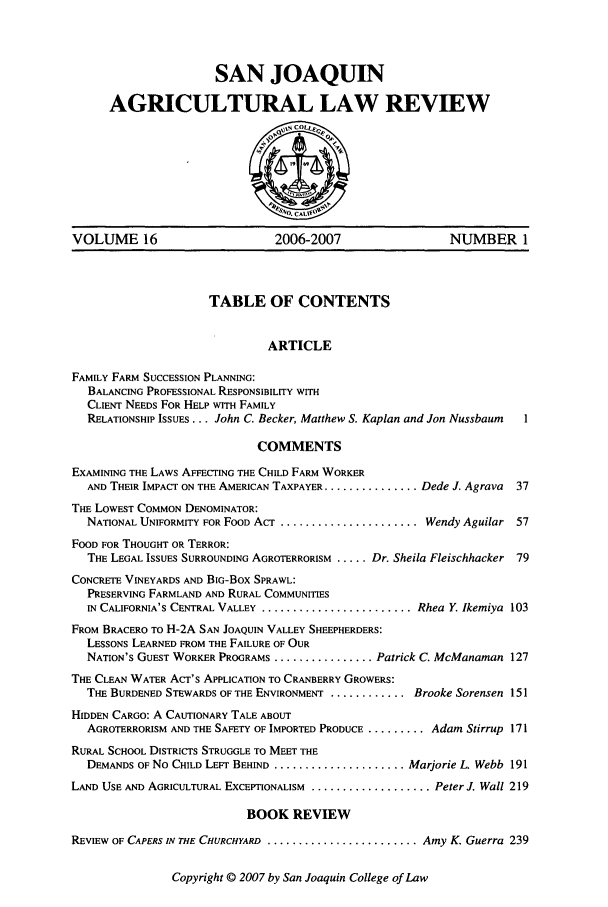 handle is hein.journals/sjlar16 and id is 1 raw text is: SAN JOAQUIN
AGRICULTURAL LAW REVIEW

VOLUME 16                          2006-2007                    NUMBER 1
TABLE OF CONTENTS
ARTICLE
FAMILY FARM SUCCESSION PLANNING:
BALANCING PROFESSIONAL RESPONSIBILITY WITH
CLIENT NEEDS FOR HELP WITH FAMILY
RELATIONSHIP ISSUES... John C. Becker, Matthew S. Kaplan and Jon Nussbaum  1
COMMENTS
EXAMINING THE LAWS AFFECTING THE CHILD FARM WORKER
AND THEIR IMPACT ON THE AMERICAN TAXPAYER ................ Dede J. Agrava  37
THE LOWEST COMMON DENOMINATOR:
NATIONAL UNIFORMITY FOR FOOD ACT ........................ Wendy Aguilar 57
FOOD FOR THOUGHT OR TERROR:
THE LEGAL ISSUES SURROUNDING AGROTERRORISM ..... Dr. Sheila Fleischhacker 79
CONCRETE VINEYARDS AND BIG-Box SPRAWL:
PRESERVING FARMLAND AND RURAL COMMUNITIES
IN CALIFORNIA'S CENTRAL VALLEY .......................... Rhea Y Ikemiya 103
FROM BRACERO TO H-2A SAN JOAQUIN VALLEY SHEEPHERDERS:
LESSONS LEARNED FROM THE FAILURE OF OUR
NATION'S GUEST WORKER PROGRAMS ................. Patrick C. McManaman 127
THE CLEAN WATER ACT'S APPLICATION TO CRANBERRY GROWERS:
THE BURDENED STEWARDS OF THE ENVIRONMENT ............. Brooke Sorensen 151
HIDDEN CARGO: A CAUTIONARY TALE ABOUT
AGROTERRORISM AND THE SAFETY OF IMPORTED PRODUCE ......... Adam Stirrup 171
RURAL SCHOOL DISTRICTS STRUGGLE TO MEET THE
DEMANDS OF No CHILD LEFT BEHIND ...................... Marjorie L. Webb 191
LAND USE AND AGRICULTURAL EXCEPTIONALISM .................... Peter J. Wall 219
BOOK REVIEW
REVIEW OF CAPERS IN THE CHURCHYARD.......................... Amy K. Guerra 239

Copyright © 2007 by San Joaquin College of Law


