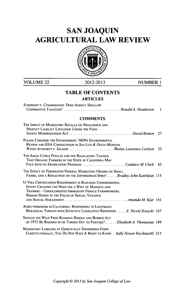 handle is hein.journals/sjlar22 and id is 1 raw text is: SAN JOAQUIN
AGRICULTURAL LAW REVIEW
~CULTu
~11990'
VOLUME 22                          2012-2013                     NUMBER I
TABLE OF CONTENTS
ARTICLES
SCHERBART V. CoMMIssIoNER: DOES AGENCY SWALLOW
COOPERATIVE TAXATION? .............................. RonaldA. Henderson    I
COMMENTS
THE IMPACT OF MANDATORY RECALLS ON NEGLIGENCE AND
PRODUCT LIABILITY LITIGATION UNDER THE FOOD
SAFETY MODERNIZATION ACT ................................. David Benton   27
PLEASE CONSIDER THE ENVIRONMENT: NEPA ENVIRONMENTAL
REVIEW AND ESA CONSULTATION IN SAN Luis & DELTA-MENDOTA
WATER AruTHoRITY v. SALAZ4.R ........................ Wesley Lawrence Carlson  53
THE ASIAN CITRUS PSYLLID AND THE REGULATORY TAKINGS
THAT ORGANIC FARMERS IN THE STATE OF CALIFORNIA MAY
FACE WITH ITS ERADICATION PROGRAM ....................... Candace M Clark  85
THE EFFECT OF TERMINATED FEDERAL MARKETING ORDERS ON SMALL
FARMS, AND A REFLECTION ON THE JEFFERSONIAN SPIRIT ..... Bradley John Kalebjian 115
U-VISA CERTIFICATION REQUIREMENT IS BLOCKING CONGRESSIONAL
INTENT CREATING THE NEED FOR A WRIT OF MANDATE AND
TRAINING - UNDOCUMENTED IMMIGRANT FEMALE FARMWORKERS
REMAIN HIDING IN THE FIELDS OF SEXUAL VIOLENCE
AND SEXUAL HARASSMENT ................................... Amanda M Kjar 141
AGRO-TERRORISM IN CALIFORNIA: RESPONDING TO LEGITIMATE
BIOLOGICAL THREATS WITH EFFECTIVE LEGISLATIVE RESPONSES ..... E. Nicole Kozycki 167
SHOULD THE WILD FREE-ROAMING HORSES AND BURROS ACT
OF 1971 BE REIGNED IN OR TURNED OUT TO PASTURE? ...... Elizabeth A. Thomasian 189
MANDATORY LABELING OF GENETICALLY ENGINEERED FOOD:
CONSTITUTIONALLY, YOU Do NOT HAVE A RIGHT TO KNOW . Sally Noxon Vecchiarelli 215

Copyright © 2013 by San Joaquin College of Law


