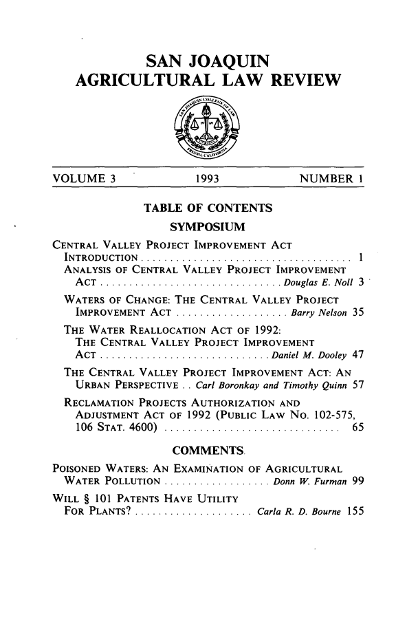 handle is hein.journals/sjlar3 and id is 1 raw text is: SAN JOAQUIN
AGRICULTURAL LAW REVIEW

VOLUME 3               1993             NUMBER 1
TABLE OF CONTENTS
SYMPOSIUM
CENTRAL VALLEY PROJECT IMPROVEMENT ACT
INTRODUCTION  .................................... 1
ANALYSIS OF CENTRAL VALLEY PROJECT IMPROVEMENT
A CT  ............................... Douglas  E. Noll  3
WATERS OF CHANGE: THE CENTRAL VALLEY PROJECT
IMPROVEMENT  ACT  ................... Barry Nelson  35
THE WATER REALLOCATION ACT OF 1992:
THE CENTRAL VALLEY PROJECT IMPROVEMENT
A CT  ............................. Daniel M . Dooley  47
THE CENTRAL VALLEY PROJECT IMPROVEMENT ACT: AN
URBAN PERSPECTIVE . . Carl Boronkay and Timothy Quinn 57
RECLAMATION PROJECTS AUTHORIZATION AND
ADJUSTMENT ACT OF 1992 (PUBLIC LAW No. 102-575,
106  STAT. 4600)  ..............................  65
COMMENTS.
POISONED WATERS: AN EXAMINATION OF AGRICULTURAL
WATER POLLUTION  .................. Donn W. Furman 99
WILL § 101 PATENTS HAVE UTILITY
FOR PLANTS? ..................... Carla R. D. Bourne 155


