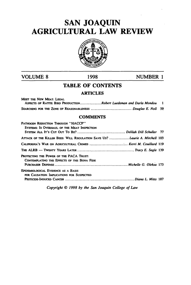 handle is hein.journals/sjlar8 and id is 1 raw text is: SAN JOAQUIN
AGRICULTURAL LAW REVIEW

VOLUME 8                                 1998                           NUMBER 1
TABLE OF CONTENTS
ARTICLES
MEET THE NEW MEAT: LEGAL
ASPECTS OF RArrE BIRD PRODUCTION ................ Robert Luedeman and Darla Mondou    1
SEARCHING FOR THE ZONE OF REASONABLENESS ............................... Douglas E. Noll 59
COMMENTS
PATHOGEN REDUCTION THROUGH 'HACCP
SYSTEMs: Is OVERHAUL OF THE MEAT INSPECTION
SYSTEM ALL IT'S CUT Our To BE? .................................... Delilah Dill Schuller  77
ATTACK OF THE KI.LER BEES: WILL REGULATION SAVE US? ............... Laurie A. Mitchell 103
CALIFORNIA'S WAR ON AGRICULTURAL CRIMES ............................. Kerri M. Couillard 119
THE ALRB -    TwENTY YEARS LATER ........................................... Tracy E. Sagle 139
PROTECTING THE POWER OF THE PACA TRUST:
CONTEMPLATING THE EFFECTS OF THE BONA FIDE
PURCHASER DEFENSE ....................................................... Michelle G. Oleksa 173
EPIDmOLOGCAL EVIDENCE AS A BASIS
FOR CAUSATION: IMPLICATIONS FOR SUSPECTED
PESnCIDE-INDUCED CANCER .................................................... Diana L. Mitts 187

Copyright © 1998 by the San Joaquin College of Law


