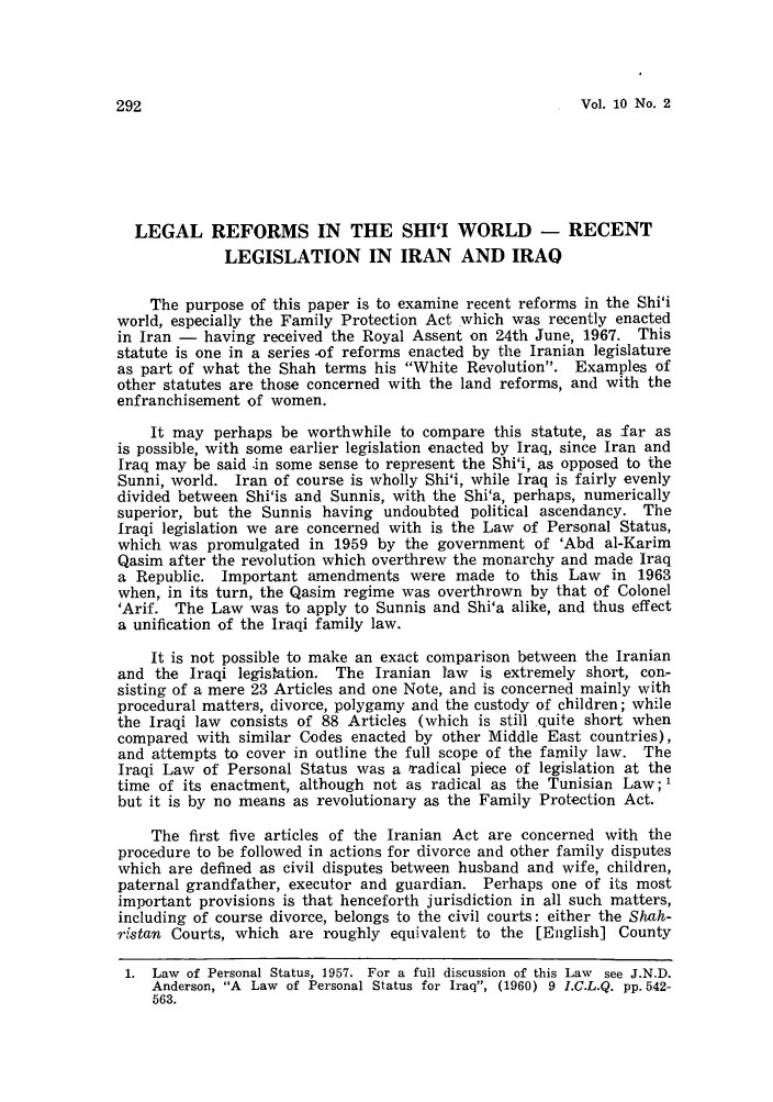 handle is hein.journals/sjls10 and id is 300 raw text is: Vol. 10 No. 2

LEGAL REFORMS IN THE SHI'I WORLD - RECENT
LEGISLATION IN IRAN AND IRAO
The purpose of this paper is to examine recent reforms in the Shi'i
world, especially the Family Protection Act which was recently enacted
in Iran -  having received the Royal Assent on 24th June, 1967. This
statute is one in a series -of reforms enacted by the Iranian legislature
as part of what the Shah terms his White Revolution. Examples of
other statutes are those concerned with the land reforms, and with the
enfranchisement of women.
It may perhaps be worthwhile to compare this statute, as far as
is possible, with some earlier legislation enacted by Iraq, since Iran and
Iraq may be said .in some sense to represent the Shi'i, as opposed to the
Sunni, world. Iran of course is wholly Shi'i, while Iraq is fairly evenly
divided between Shi'is and Sunnis, with the Shi'a, perhaps, numerically
superior, but the Sunnis having undoubted political ascendancy. The
Iraqi legislation we are concerned with is the Law of Personal Status,
which was promulgated in 1959 by the government of 'Abd al-Karim
Qasim after the revolution which overthrew the monarchy and made Iraq
a Republic. Important amendments were made to this Law in 1963
when, in its turn, the Qasim regime was overthrown by that of Colonel
'Arif. The Law was to apply to Sunnis and Shi'a alike, and thus effect
a unification of the Iraqi family law.
It is not possible to make an exact comparison between the Iranian
and the Iraqi legistation. The Iranian law is extremely short, con-
sisting of a mere 23 Articles and one Note, and is concerned mainly with
procedural matters, divorce, polygamy and the custody of children; while
the Iraqi law consists of 88 Articles (which is still quite short when
compared with similar Codes enacted by other Middle East countries),
and attempts to cover in outline the full scope of the family law. The
Iraqi Law of Personal Status was a radical piece of legislation at the
time of its enactment, although not as radical as the Tunisian Law; 1
but it is by no means as revolutionary as the Family Protection Act.
The first five articles of the Iranian Act are concerned with the
procedure to be followed in actions for divorce and other family disputes
which are defined as civil disputes between husband and wife, children,
paternal grandfather, executor and guardian. Perhaps one of its most
important provisions is that henceforth jurisdiction in all such matters,
including of course divorce, belongs to the civil courts: either the Shah-
ristan Courts, which are roughly equivalent to the [English] County
1. Law of Personal Status, 1957. For a full discussion of this Law see J.N.D.
Anderson, A Law of Personal Status for Iraq, (1960) 9 I.C.L.Q. pp. 542-
563.


