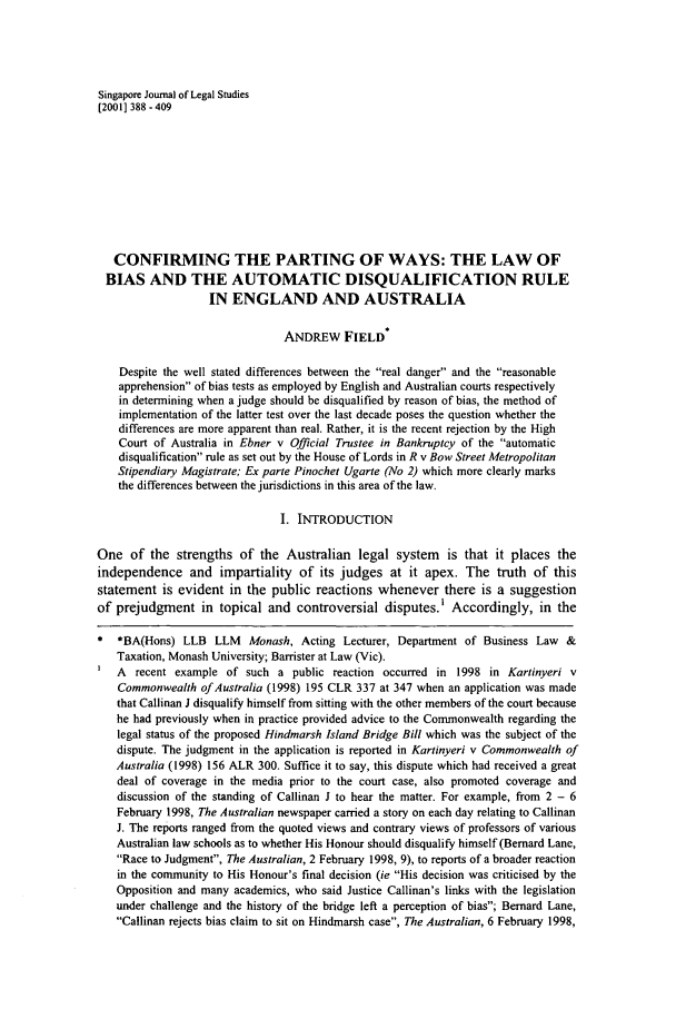 handle is hein.journals/sjls2001 and id is 394 raw text is: Singapore Journal of Legal Studies
[2001] 388- 409
CONFIRMING THE PARTING OF WAYS: THE LAW OF
BIAS AND THE AUTOMATIC DISQUALIFICATION RULE
IN ENGLAND AND AUSTRALIA
ANDREW FIELD
Despite the well stated differences between the real danger and the reasonable
apprehension of bias tests as employed by English and Australian courts respectively
in determining when a judge should be disqualified by reason of bias, the method of
implementation of the latter test over the last decade poses the question whether the
differences are more apparent than real. Rather, it is the recent rejection by the High
Court of Australia in Ebner v Official Trustee in Bankruptcy of the automatic
disqualification rule as set out by the House of Lords in R v Bow Street Metropolitan
Stipendiary Magistrate; Ex parte Pinochet Ugarte (No 2) which more clearly marks
the differences between the jurisdictions in this area of the law.
I. INTRODUCTION
One of the strengths of the Australian legal system is that it places the
independence and impartiality of its judges at it apex. The truth of this
statement is evident in the public reactions whenever there is a suggestion
of prejudgment in topical and controversial disputes.' Accordingly, in the
* *BA(Hons) LLB LLM Monash, Acting Lecturer, Department of Business Law &
Taxation, Monash University; Barrister at Law (Vic).
A recent example of such a public reaction occurred in 1998 in Kartinyeri v
Commonwealth of Australia (1998) 195 CLR 337 at 347 when an application was made
that Callinan J disqualify himself from sitting with the other members of the court because
he had previously when in practice provided advice to the Commonwealth regarding the
legal status of the proposed Hindmarsh Island Bridge Bill which was the subject of the
dispute. The judgment in the application is reported in Kartinyeri v Commonwealth of
Australia (1998) 156 ALR 300. Suffice it to say, this dispute which had received a great
deal of coverage in the media prior to the court case, also promoted coverage and
discussion of the standing of Callinan J to hear the matter. For example, from 2 - 6
February 1998, The Australian newspaper carried a story on each day relating to Callinan
J. The reports ranged from the quoted views and contrary views of professors of various
Australian law schools as to whether His Honour should disqualify himself (Bernard Lane,
Race to Judgment, The Australian, 2 February 1998, 9), to reports of a broader reaction
in the community to His Honour's final decision (ie His decision was criticised by the
Opposition and many academics, who said Justice Callinan's links with the legislation
under challenge and the history of the bridge left a perception of bias; Bernard Lane,
Callinan rejects bias claim to sit on Hindmarsh case, The Australian, 6 February 1998,


