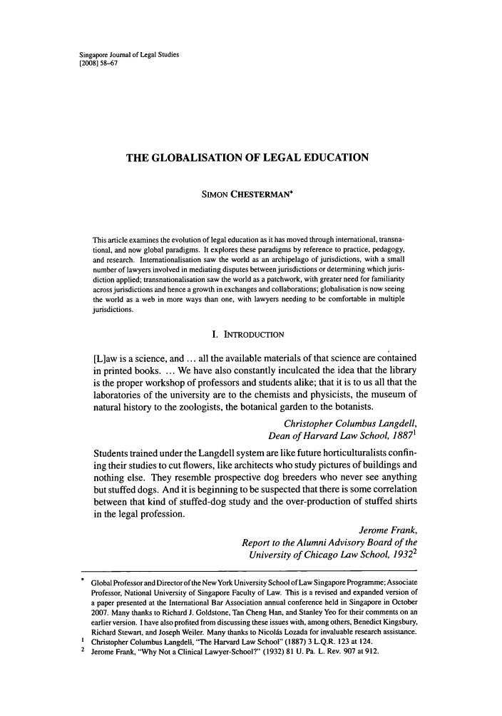 handle is hein.journals/sjls2008 and id is 60 raw text is: Singapore Journal of Legal Studies
[2008] 58-67
THE GLOBALISATION OF LEGAL EDUCATION
SIMON CHESTERMAN*
This article examines the evolution of legal education as it has moved through international, transna-
tional, and now global paradigms. It explores these paradigms by reference to practice, pedagogy,
and research. Intemationalisation saw the world as an archipelago of jurisdictions, with a small
number of lawyers involved in mediating disputes between jurisdictions or determining which juris-
diction applied; transnationalisation saw the world as a patchwork, with greater need for familiarity
across jurisdictions and hence a growth in exchanges and collaborations; globalisation is now seeing
the world as a web in more ways than one, with lawyers needing to be comfortable in multiple
jurisdictions.
I. INTRODUCTION
[L]aw is a science, and ... all the available materials of that science are contained
in printed books. ... We have also constantly inculcated the idea that the library
is the proper workshop of professors and students alike; that it is to us all that the
laboratories of the university are to the chemists and physicists, the museum of
natural history to the zoologists, the botanical garden to the botanists.
Christopher Columbus Langdell,
Dean of Harvard Law School, 18871
Students trained under the Langdell system are like future horticulturalists confin-
ing their studies to cut flowers, like architects who study pictures of buildings and
nothing else. They resemble prospective dog breeders who never see anything
but stuffed dogs. And it is beginning to be suspected that there is some correlation
between that kind of stuffed-dog study and the over-production of stuffed shirts
in the legal profession.
Jerome Frank,
Report to the Alumni Advisory Board of the
University of Chicago Law School, 19322
Global Professor and Director of the New York University School of Law Singapore Programme; Associate
Professor, National University of Singapore Faculty of Law. This is a revised and expanded version of
a paper presented at the International Bar Association annual conference held in Singapore in October
2007. Many thanks to Richard J. Goldstone, Tan Cheng Han, and Stanley Yeo for their comments on an
earlier version. I have also profited from discussing these issues with, among others, Benedict Kingsbury,
Richard Stewart, and Joseph Weiler. Many thanks to Nicolis Lozada for invaluable research assistance.
Christopher Columbus Langdell, The Harvard Law School (1887) 3 L.Q.R. 123 at 124.
2 Jerome Frank, Why Not a Clinical Lawyer-School? (1932) 81 U. Pa. L. Rev. 907 at 912.



