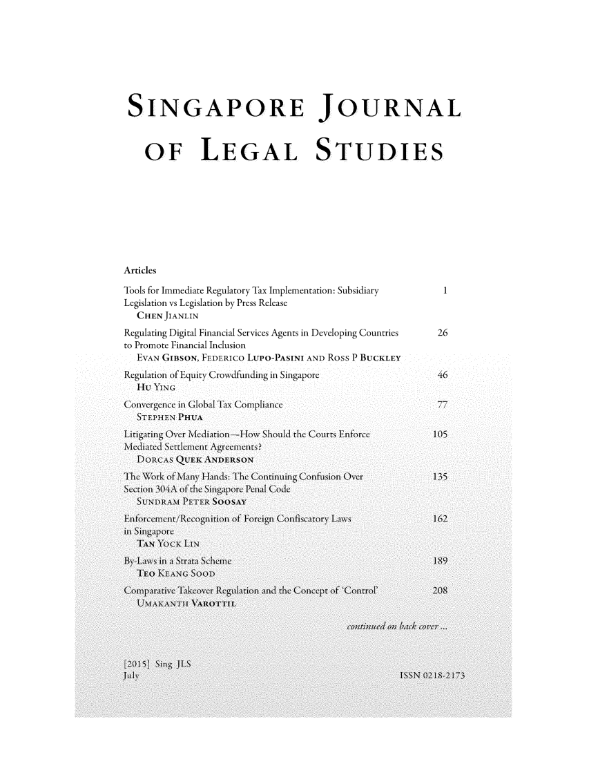 handle is hein.journals/sjls2015 and id is 1 raw text is: 








SINGAPORE JOURNAL



    OF LEGAL STUDIES









Articles

Tools for Immediate Regulatory Tax Implementation: Subsidiary     1
Legislation vs Legislation by Press Release
  CHEN JIANLIN
Regulating Digital Financial Services Agents in Developing Countries  26
to Promote Financial Inclusion
  EVAN GIBSON, FEDERICO LUPO-PASINI AND Ross P BUCKLEY
Regulation of Equity Crowdfunding in Singapore           46
  Hu YING
Convergence in Global Tax Compliance
  STEPHEN PHUA
Litigating Over Mediation-How Should the Courts Enforce         105
Mediated Settlement Agcements?
   DORCWAS QUtTEK ANDERSON
The Work of Many Hands: Theic Continuiing Confision OVer       135
Sctionl 304A of the Singaporec Penal1 Code
  SUTNDR1AM PETER  SOO SAY
     EnoremntReogitonof Forecign Confiscatory Laws      162
ill singaporec
  TAN YOCK LIN
By-Laws in a Strata Schemei                             189
  TEO KEANG SooD
Comiparative Ta1keover Reguilation and the Concept of 'Control'  208
  UMAKANTH1 VAROTTIL

                                        con;tin1ued on1 bac k  over-.


[2015] Sing( JLS
            JuI ISSN 0-2 8-7


