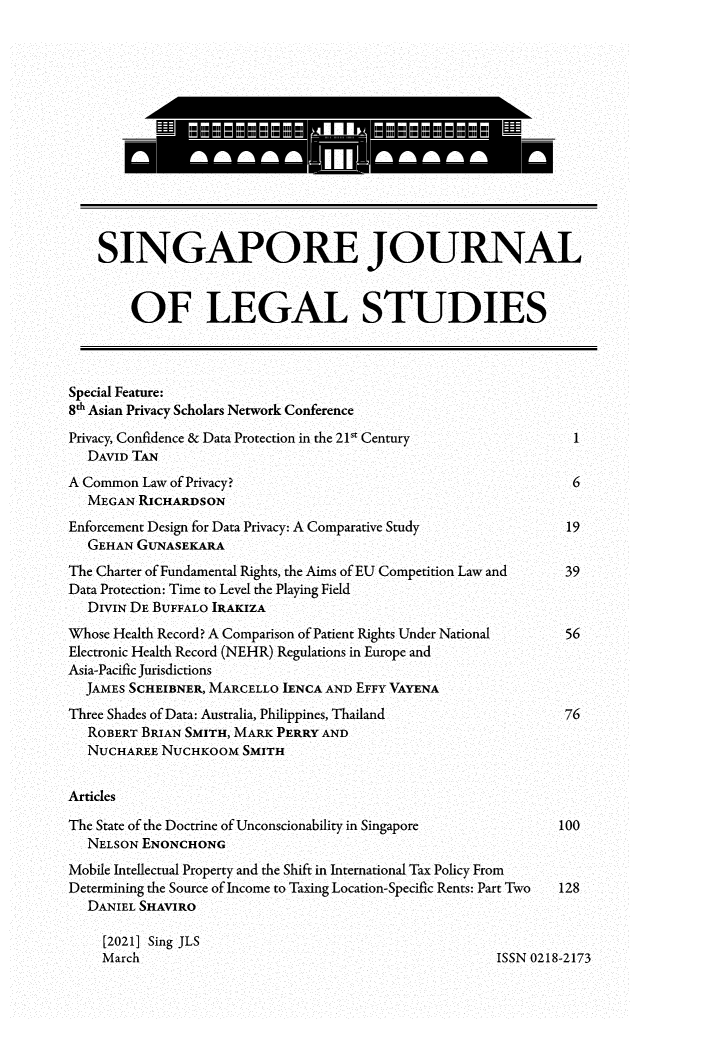 handle is hein.journals/sjls2021 and id is 1 raw text is: SINGAPORE JOURNAL
OF LEGAL STUDIES
Special Feature:
8h Asian Privacy Scholars Network Conference
Privacy, Confidence & Data Protection in the 21 Century            1
DAVID TAN
A Common Law of Privacy?                                            6
MEGAN RICHARDSON
Enforcement Design for Data Privacy: A Comparative Study           19
GEHAN GUNASEKARA
The Charter of Fundamental Rights, the Aims of EU Competition Law and  39
Data Protection: Time to Level the Playing Field
DIVIN DE BUFFALO IRAKIZA
Whose Health Record? A Comparison of Patient Rights Under National  56
Electronic Health Record (NEHR) Regulations in Europe and
Asia-Pacific Jurisdictions
JAMES SCHEIBNER, MARCELLO IENCA AND EFFY VAYENA
Three Shades of Data: Australia, Philippines, Thailand             76
ROBERT BRIAN SMITH, MARK PERRY AND
NUCHAREE NUCHKOOM SMITH
Articles
The State of the Doctrine of Unconscionability in Singapore       100
NELSON ENONCHONG
Mobile Intellectual Property and the Shift in International Tax Policy From
Determining the Source of Income to Taxing Location-Specific Rents: Part Two  128
DANIEL SHAVIRO
[2021] Sing JLS
March                                                ISSN 0218-2173


