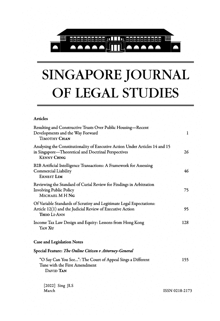 handle is hein.journals/sjls2022 and id is 1 raw text is: 














    SINGAPORE JOURNAL


        OF LEGAL STUDIES



Articles

Resulting and Constructive Trusts Over Public Housing-Recent
Developments and the Way Forward                                   1
   TIMOTHY CHAN
Analysing the Constitutionality of Executive Action Under Articles 14 and 15
in Singapore-Theoretical and Doctrinal Perspectives               26
   KENNY CHNG
B2B Artificial Intelligence Transactions: A Framework for Assessing
Commercial Liability                                             46
   ERNEST LIM
Reviewing the Standard of Curial Review for Findings in Arbitration
Involving Public Policy                                          75
   MICHAEL M H NG
Of Variable Standards of Scrutiny and Legitimate Legal Expectations:
Article 12(1) and the Judicial Review of Executive Action         95
   THIo LI-ANN
Income Tax Law Design and Equity: Lessons from Hong Kong         128
   YAN XU


Case and Legislation Notes

Special Feature: The Online Citizen v Attorney-General

   O Say Can You See...: The Court of Appeal Sings a Different      155
   Tune with the First Amendment
     DAVID TAN


     [2022] Sing JLS
     March                                              ISSN 0218-2173


