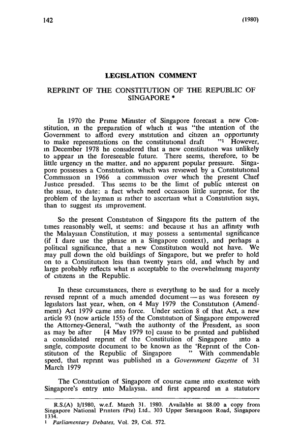 handle is hein.journals/sjls22 and id is 148 raw text is: (1980)

LEGISLATION COMMENT
REPRINT OF THE CONSTITUTION OF THE REPUBLIC OF
SINGAPORE *
In 1970 the Prime Mimster of Singapore forecast a new Con-
stitution, in the preparation of which it was the intention of the
Government to afford every institution and citizen an opportumty
to make representations on the constitutional draft  i However,
in December 1978 he considered that a new constitution was unlikely
to appear in the foreseeable future. There seems, therefore, to be
little urgency in the matter, and no apparent popular pressure. Singa-
pore possesses a Constitution. which was reviewed by a Constitutional
Commission in 1966 a commission over which the present Chief
Justice presided. This seems to be the limit of public interest on
the issue, to date: a fact which need occasion little surprise, for the
problem of the layman is rather to ascertain what a Constitution says,
than to suggest its improvement.
So the present Constitution of Singapore fits the pattern of the
times reasonably well, it seems: and because it has an affinity with
the Malaysian Constitution, it may possess a sentimental significance
(if I dare use the phrase in a Singapore context), and perhaps a
political significance, that a new Constitution would not have. We
may pull down the old buildings of Singapore, but we prefer to hold
on to a Constitution less than twenty years old, and which by and
large probably reflects what is acceptable to the overwhelming majority
of citizens in the Republic.
In these circumstances, there is everything to be said for a nicely
revised reprint of a much amended document-as was foreseen roy
legislators last year, when, on 4 May 1979 the Constitution (Amend-
ment) Act 1979 came into force. Under section 8 of that Act, a new
article 93 (now article 155) of the Constitution of Singapore empowered
the Attorney-General, with the authority of the President, as soon
as may be after  [4 May 1979 to] cause to be printed and published
a consolidated repnnt of the Constitution of Singapore   into a
single, composite document to be known as the 'Reprint of the Con-
stitution of the Republic of Singapore     With commendable
speed, that reprint was published in a Government Gazette of 31
March 1979
The Constitution of Singapore of course came into existence with
Singapore's entry into Malaysia. and first appeared in a statutory
R.S.(A) 11/1980, w.e.f. March 31. 1980. Available at $8.00 a copy from
Singapore National Printers (Pte) Ltd.. 303 Upper Serangoon Road, Singapore
1334.
1 Parliamentary Debates, Vol. 29, Col. 572.


