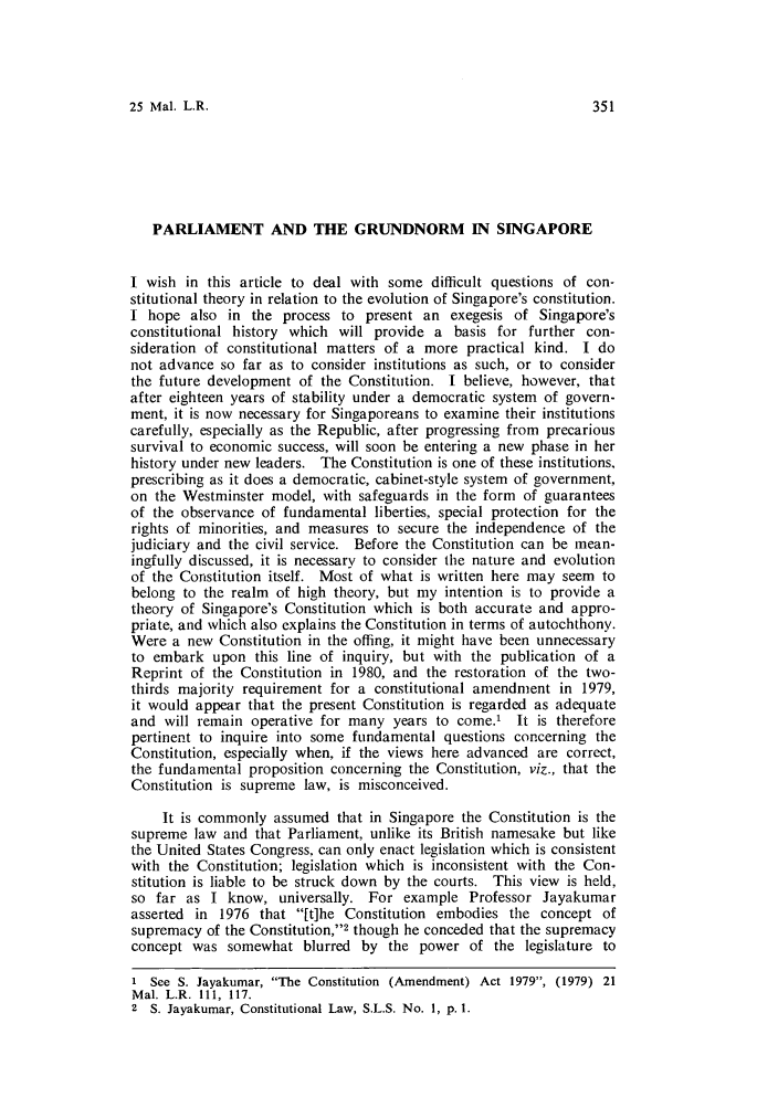 handle is hein.journals/sjls25 and id is 357 raw text is: 25 Mal. L.R.

PARLIAMENT AND THE GRUNDNORM IN SINGAPORE
I wish in this article to deal with some difficult questions of con-
stitutional theory in relation to the evolution of Singapore's constitution.
I hope also in the process to present an exegesis of Singapore's
constitutional history which will provide a basis for further con-
sideration of constitutional matters of a more practical kind. I do
not advance so far as to consider institutions as such, or to consider
the future development of the Constitution. I believe, however, that
after eighteen years of stability under a democratic system of govern-
ment, it is now necessary for Singaporeans to examine their institutions
carefully, especially as the Republic, after progressing from precarious
survival to economic success, will soon be entering a new phase in her
history under new leaders. The Constitution is one of these institutions,
prescribing as it does a democratic, cabinet-style system of government,
on the Westminster model, with safeguards in the form of guarantees
of the observance of fundamental liberties, special protection for the
rights of minorities, and measures to secure the independence of the
judiciary and the civil service. Before the Constitution can be mean-
ingfully discussed, it is necessary to consider the nature and evolution
of the Constitution itself. Most of what is written here may seem to
belong to the realm of high theory, but my intention is to provide a
theory of Singapore's Constitution which is both accurate and appro-
priate, and which also explains the Constitution in terms of autochthony.
Were a new Constitution in the offing, it might have been unnecessary
to embark upon this line of inquiry, but with the publication of a
Reprint of the Constitution in 1980, and the restoration of the two-
thirds majority requirement for a constitutional amendment in 1979,
it would appear that the present Constitution is regarded as adequate
and will remain operative for many years to come.' It is therefore
pertinent to inquire into some fundamental questions concerning the
Constitution, especially when, if the views here advanced are correct,
the fundamental proposition concerning the Constitution, viz., that the
Constitution is supreme law, is misconceived.
It is commonly assumed that in Singapore the Constitution is the
supreme law and that Parliament, unlike its British namesake but like
the United States Congress, can only enact legislation which is consistent
with the Constitution; legislation which is inconsistent with the Con-
stitution is liable to be struck down by the courts. This view is held,
so far as I know, universally. For example Professor Jayakumar
asserted in 1976 that [t]he Constitution embodies the concept of
supremacy of the Constitution,'2 though he conceded that the supremacy
concept was somewhat blurred by the power of the legislature to
1 See S. Jayakumar, The Constitution (Amendment) Act 1979, (1979) 21
Mal. L.R. 111, 117.
2 S. Jayakumar, Constitutional Law, S.L.S. No. 1, p. 1.


