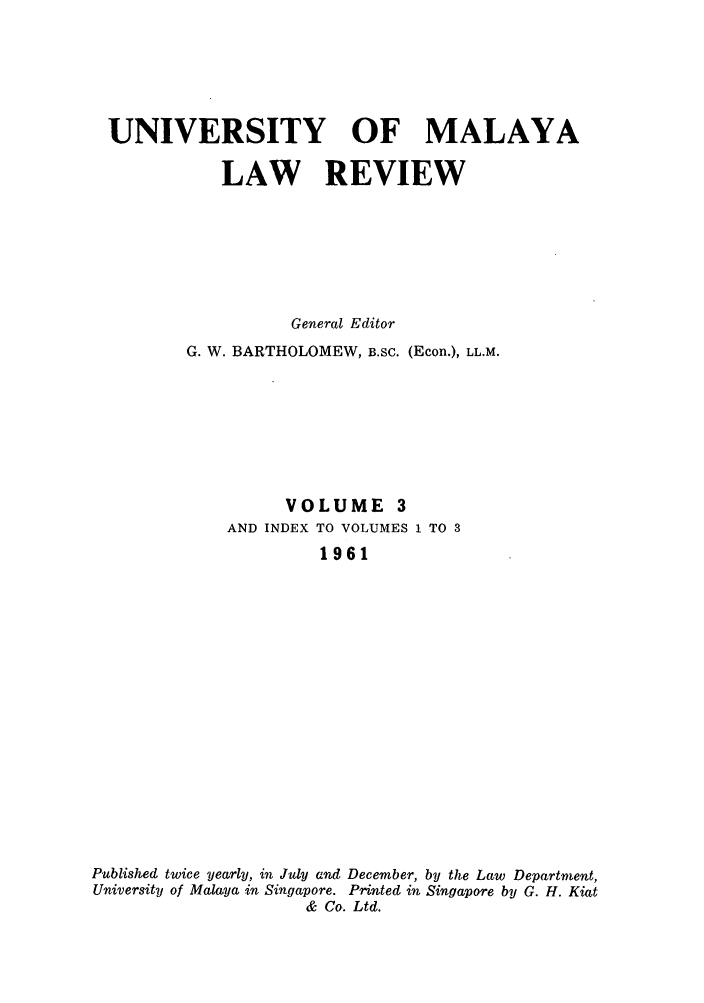 handle is hein.journals/sjls3 and id is 1 raw text is: UNIVERSITY OF MALAYA
LAW REVIEW
General Editor
G. W. BARTHOLOMEW, B.SC. (Econ.), LL.M.
VOLUME 3
AND INDEX TO VOLUMES 1 TO 3
1961
Published twice yearly, in July and December, by the Law Department,
University of Malaya in Singapore. Printed in Singapore by G. H. Kiat
& Co. Ltd.


