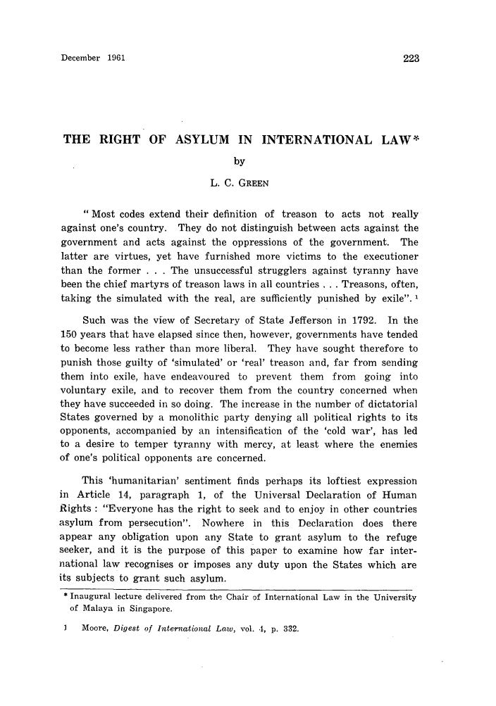 handle is hein.journals/sjls3 and id is 229 raw text is: December 1961

THE RIGHT OF ASYLUM IN INTERNATIONAL LAW*
by
L. C. GREEN
Most codes extend their definition of treason to acts not really
against one's country. They do not distinguish between acts against the
government and acts against the oppressions of the government. The
latter are virtues, yet have furnished more victims to the executioner
than the former . . . The unsuccessful strugglers against tyranny have
been the chief martyrs of treason laws in all countries ... Treasons, often,
taking the simulated with the real, are sufficiently punished by exile.
Such was the view of Secretary of State Jefferson in 1792. In the
150 years that have elapsed since then, however, governments have tended
to become less rather than more liberal. They have sought therefore to
punish those guilty of 'simulated' or 'real' treason and, far from sending
them into exile, have endeavoured to prevent them from going into
voluntary exile, and to recover them from the country concerned when
they have succeeded in so doing. The increase in the number of dictatorial
States governed by a monolithic party denying all political rights to its
opponents, accompanied by an intensification of the 'cold war', has led
to a desire to temper tyranny with mercy, at least where the enemies
of one's political opponents are concerned.
This 'humanitarian' sentiment finds perhaps its loftiest expression
in Article 14, paragraph 1, of the Universal Declaration of Human
Rights : Everyone has the right to seek and to enjoy in other countries
asylum from persecution. Nowhere in this Declaration does there
appear any obligation upon any State to grant asylum to the refuge
seeker, and it is the purpose of this paper to examine how far inter-
national law recognises or imposes any duty upon the States which are
its subjects to grant such asylum.
* Inaugural lecture delivered from the Chair of International Law in the University
of Malaya in Singapore.

I   Moore, Digest of International Law, vol. 4, p. 332.

223


