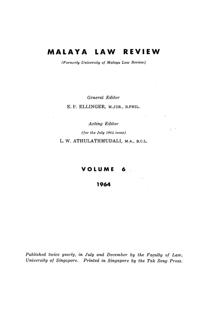handle is hein.journals/sjls6 and id is 1 raw text is: MALAYA LAW                   REVIEW
(Formerly University of Malaya Law Review)
General Editor
E. P. ELLINGER, M.JUR., D.PHIL.
Acting Editor
(for the July 1964 issue)
L. W. ATHULATHMUDALI, M.A., B.C.L.

VOLUME

1964
Published twice yearly, in July and December by the Faculty of Law,
University of Singapore. Printed in Singapore by the Tak Seng Press.


