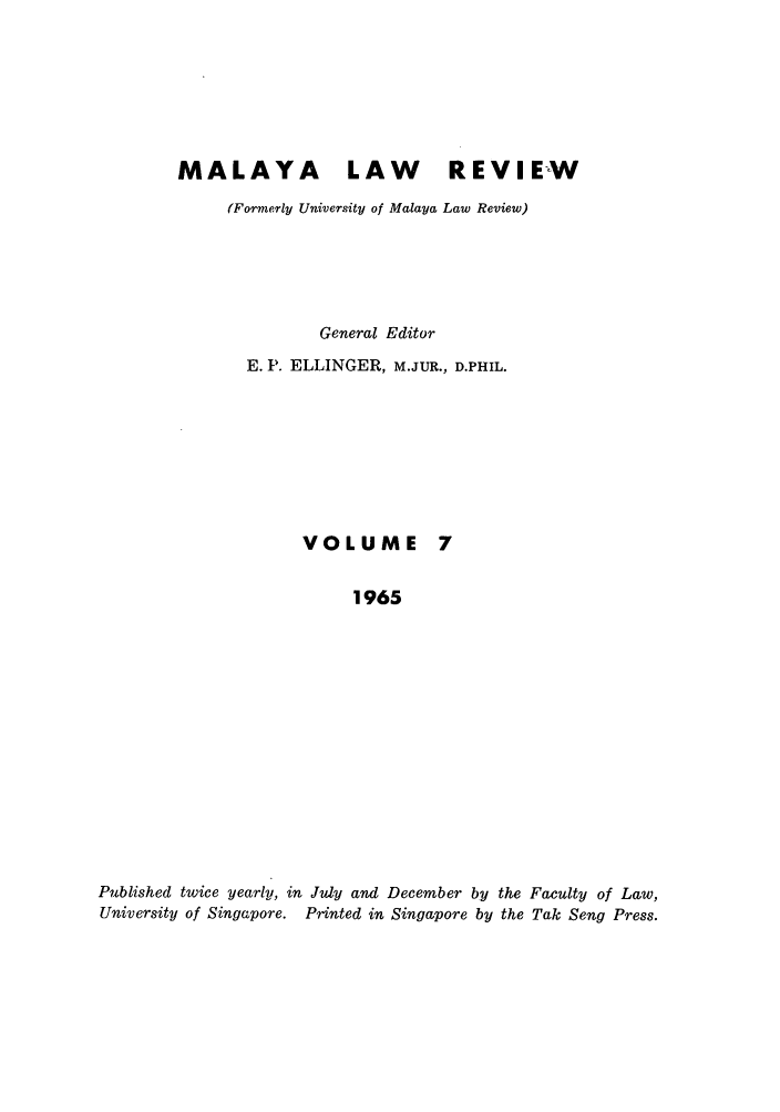 handle is hein.journals/sjls7 and id is 1 raw text is: MALAYA LAW                    REVIEW
(Formerly University of Malaya Law Review)
General Editor
E. P. ELLINGER, M.JUR., D.PHIL.
VOLUME 7
1965
Published twice yearly, in July and December by the Faculty of Law,
University of Singapore. Printed in Singapore by the Tak Seng Press.


