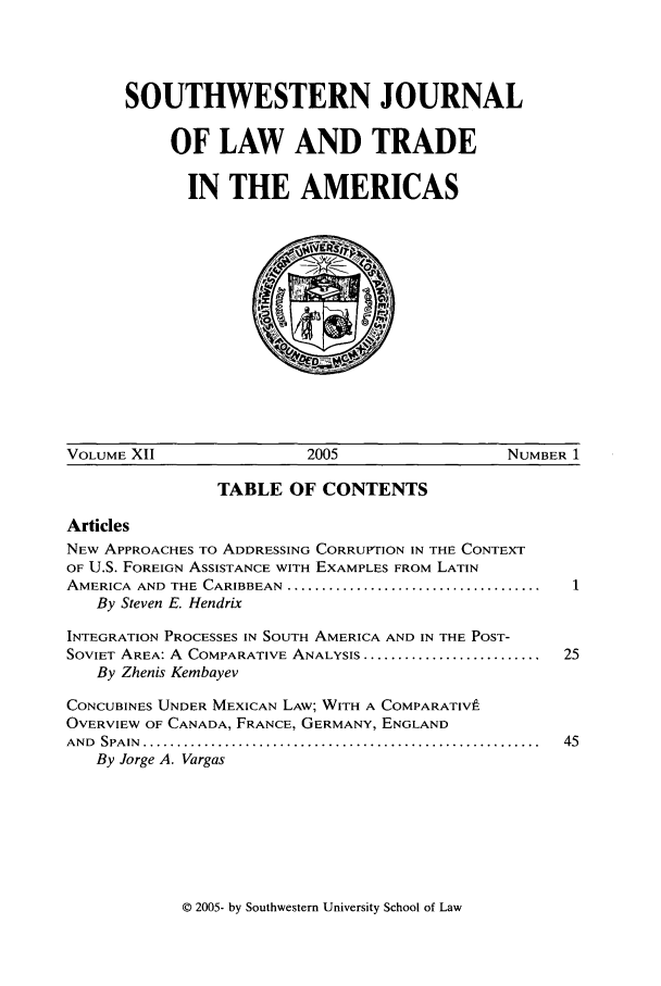 handle is hein.journals/sjlta12 and id is 1 raw text is: SOUTHWESTERN JOURNAL
OF LAW AND TRADE
IN THE AMERICAS

VOLUME XII                    2005                     NUMBER 1
TABLE OF CONTENTS
Articles
NEW APPROACHES TO ADDRESSING CORRUPTION IN THE CONTEXT
OF U.S. FOREIGN ASSISTANCE WITH EXAMPLES FROM LATIN
AMERICA  AND  THE  CARIBBEAN  .....................................
By Steven E. Hendrix
INTEGRATION PROCESSES IN SOUTH AMERICA AND IN THE POST-
SOVIET AREA: A COMPARATIVE ANALYSIS ..........................  25
By Zhenis Kembayev
CONCUBINES UNDER MEXICAN LAW; WITH A COMPARATIV9
OVERVIEW OF CANADA, FRANCE, GERMANY, ENGLAND
AND  SPA IN  ..........................................................  45
By Jorge A. Vargas

© 2005- by Southwestern University School of Law


