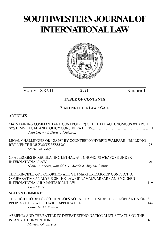 handle is hein.journals/sjlta27 and id is 1 raw text is: SOUTHWESTERN JOURNAL OF
INTERNATIONAL LAW
VOLUME XXVII              2021                  NUMBER 1
TABLE OF CONTENTS
FIGHTING IN THE LAW'S GAPS
ARTICLES
MAINTAINING COMMAND AND CONTROL (C2) OF LETHAL AUTONOMOUS WEAPON
SYSTEMS: LEGAL AND POLICY CONSIDERATIONS................................1
John Cherry & Durward Johnson
LEGAL CHALLENGES OR GAPS BY COUNTERING HYBRID WARFARE - BUILDING
RESILIEN CE  IN  JUSANTE  BELLUM  .......................................................................28
Morten M Fogt
CHALLENGES IN REGULATING LETHAL AUTONOMOUS WEAPONS UNDER
INTERNATIONAL LAW.....................................................................................101
Shane R. Reeves, Ronald T P. Alcala & Amy McCarthy
THE PRINCIPLE OF PROPORTIONALITY IN MARITIME ARMED CONFLICT: A
COMPARATIVE ANALYSIS OF THE LAW OF NAVALWARFARE AND MODERN
INTERNATIONAL HUMANITARIAN LAW .............................................................119
David T. Lee
NOTES & COMMENTS
THE RIGHT TO BE FORGOTTEN DOES NOT APPLY OUTSIDE THE EUROPEAN UNION: A
PROPOSAL FOR  W ORLDWIDE APPLICATION.......................... ..........................146
Katherine G. Vazquez
ARMENIA AND THE BATTLE TO DEFEAT ETHNO-NATIONALIST ATTACKS ON THE
ISTA N BU L  C O N V EN TIO N   ..................................................................................167
Mariam Ghazaryan


