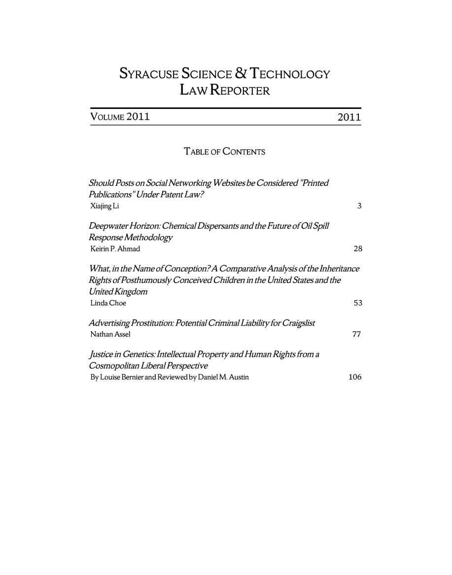 handle is hein.journals/sjost12 and id is 1 raw text is: 





       SYRACUSE SCIENCE &TECHNOLOGY
                      LAW REPORTER

VOLUME 2011                                                 2011


                       TABLE OF CONTENTS


Should Posts on Social Networking Websites be Considered Printed
Publications Under Patent Law?
Xiajing Li                                                      3

Deepwater Horzon: Chemical Dispersants and the Future of Oil Spill
Response Methodology
Keirin P. Ahmad                                                28

What, in the Name of Conception?A Comparative Analysis of the Inheritance
Rights ofPosthumously Conceived Children in the United States and the
United Kingdom
Linda Choe                                                     53

Advertising Prostitution Potential Criminal Liability for Craigslist
Nathan Assel                                                   77

Justice in Genetics Intellectual Property and Human Rights from a
Cosmopolitan Liberal Perspective
By Louise Bernier and Reviewed by Daniel M. Austin            106


