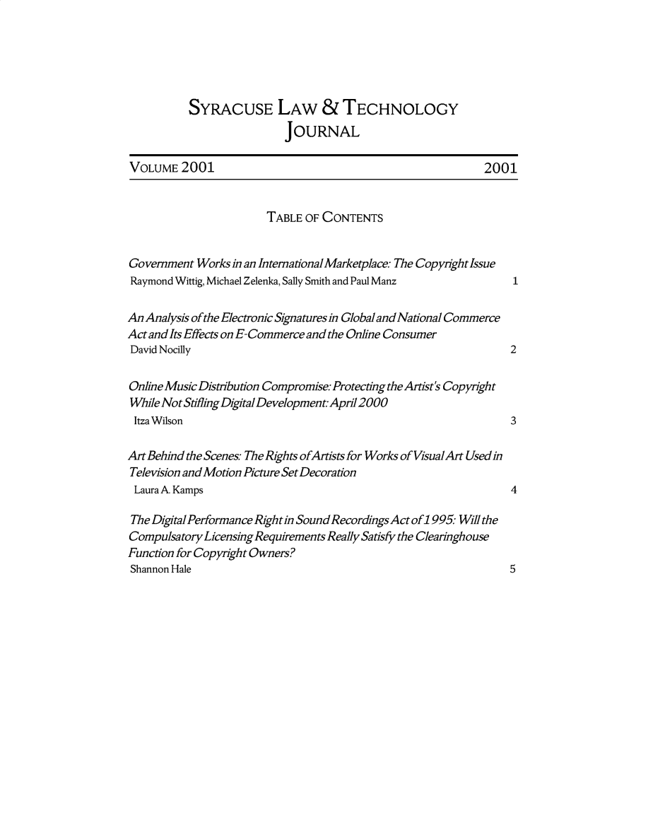 handle is hein.journals/sjost2 and id is 1 raw text is: 






          SYRACUSE LAW &TECHNOLOGY
                          JOURNAL

VOLUME 2001                                                2001


                       TABLE OF CONTENTS


Government Works in an Intemational Marketplace. The Copyfight Issue
Raymond Wittig, Michael Zelenka, Sally Smith and Paul Manz

An Analysis of the Electronic Signatures in Global and National Commerce
Act and Its Effects on E-Commerce and the Online Consumer
David Nocilly                                                   2

Online Music Distribution Compromise: Protecting the Artist's Copyright
While Not Stifling DigitalDevelopment.April2000
Itza Wilson                                                     3

Art Behind the Scenes.- The Rights ofArtists for Works of VisualArt Used in
Television and Motion Picture Set Decoration
Laura A. Kamps                                                  4

The Digital Performance Right in Sound Recordings Act of1 995 Will the
Compulsa tory Licensing Requirements Really Satisfy the Clearinghouse
Function for Copyright Owners?
Shannon Hale                                                    5


