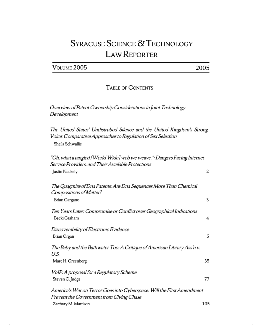 handle is hein.journals/sjost6 and id is 1 raw text is: 






         SYRACUSE SCIENCE & TECHNOLOGY

                       LAW REPORTER

 VOLUME 2005                                                2005


                       TABLE OF CONTENTS


Overview ofPatent Ownership Considerations in Joint Technology
Development

The United States' Undistrubed Silence and the United Kingdom's Strong
Voice: Comparative Approaches to Regulation ofSex Selection
  Sheila Schwallie

  Oh, what a tangled[World Wide] web we weave.  Dangers Facing Intemet
Service Providers, and Their Available Protections
Justin Nackely                                                  2

The Quagmire ofDna Patents. Are Dna Sequences More Than Chemical
Compositions ofMatter?
  Brian Gargano                                                 3

  Ten Years Later Compromise or Conflict over Geographical Indications
  Becki Graham                                                  4

  Discoverability ofElectronic Evidence
  Brian Organ                                                   5

  The Baby and the Bath water Too.- A Critique ofAmeican Library Ass ' v.
  Us
  Marc H. Greenberg                                            35

  VoIP: A proposal for a Regulatory Scheme
  Steven C.Judge                                               77

America's War on Terror Goes into Cyberspace. Will the First Amendment
Prevent the Government from Giving Chase
Zachary M. Mattison                                           105


